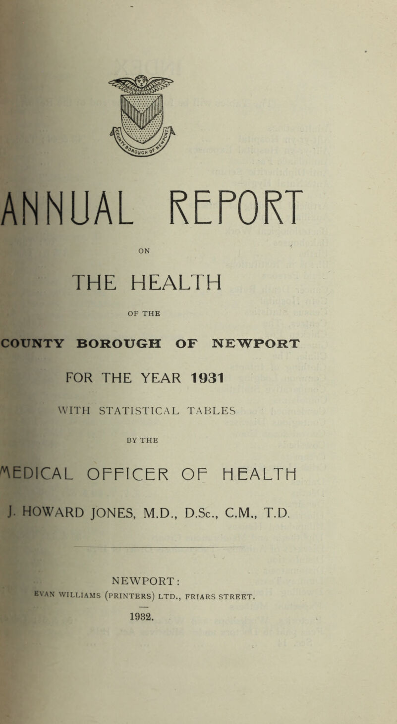 ANNUAL RETORT THE HEALTH OF THE COUNTY BOROUGH OF NEWPORT FOR THE YEAR 1931 WITH STATISTICAL TABLES BY THE 'MEDICAL OFFICER OF HEALTH J. HOWARD JONES, M.D., D.Sc., C.M., T.D. NEWPORT: EVAN WILLIAMS (PRINTERS) LTD., FRIARS STREET. 1932.