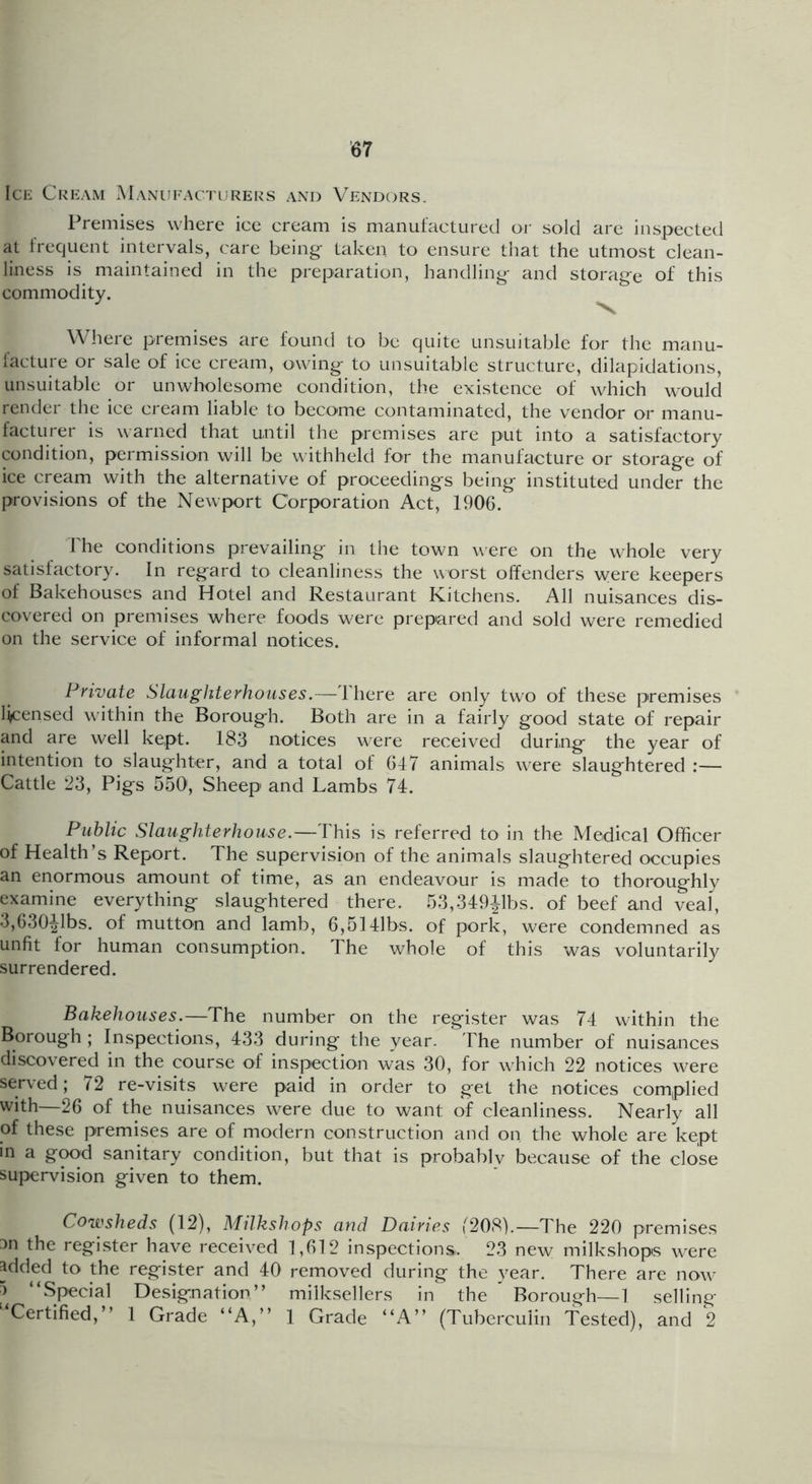 Ice Cream Manufacturers and Vendors. Premises where ice cream is manufactured or sold are inspected at trequent intervals, care being taken to ensure that the utmost clean- liness is maintained in the preparation, handling and storage of this commodity. ^ Where premises are found to be quite unsuitable for the manu- lacture or sale of ice cream, owing to unsuitable structure, dilapidations, unsuitable or unwholesome condition, the existence of which would render the ice cream liable to become contaminated, the vendor or manu- facturer is warned that until the premises are put into a satisfactory condition, permission will be withheld for the manufacture or storage of ice cream with the alternative of proceedings being instituted under the provisions of the Newport Corporation Act, 1906. riie conditions prevailing in the town were on the whole very satisfactory. In regard to cleanliness the worst offenders were keepers of Bakehouses and Hotel and Restaurant Kitchens. All nuisances dis- covered on premises where foods were prepared and sold were remedied on the service of informal notices. Private Slaughterhouses.—Ihere are only two of these premises li/censed within the Borough. Both are in a fairly good state of repair and are well kept. 183 notices were received during the year of intention to slaughter, and a total of 647 animals were slaughtered :— Cattle 23, Pigs 550, Sheep and Lambs 74. Public Slaughterhouse.—This is referred to in the Medical Officer of Health’s Report. The supervision of the animals slaughtered occupies an enormous amount of time, as an endeavour is made to thoroughly examine everything slaughtered there. 53,349ilbs. of beef and veal, 3,630^1bs. of mutto-n and lamb, 6,514]bs. of pork, were condemned as unfit for human consumption. The whole of this was voluntarily surrendered. Bakehouses.—The number on the register was 74 within the Borough ; Inspections, 433 during the year. The number of nuisances discovered in the course of inspection was 30, for which 22 notices were served; 72 re-visits were paid in order to get the notices complied with—26 of the nuisances were due to want of cleanliness. Nearly all of these premises are of modern construction and on the whole are kept in a g^d sanitary condition, but that is probablv because of the close supervision given to them. Cowsheds (12), Milkshops and Dairies (208).—The 220 premises Dn the register have received 1,612 inspections. 23 new milkshops were added to the register and 40 removed during the year. There are now a “Special Designation” milksellers in the ^ Borough—1 selling ‘^Certified,” 1 Grade “A,” 1 Grade “A” (Tuberculin Tested), and 2