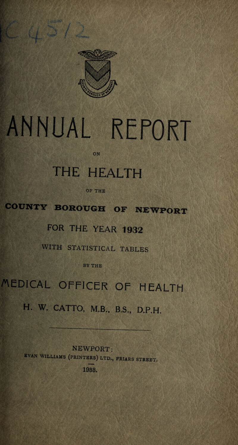 ANNUAL REPORT ON THE HEALTH OF THE COUNTY BOROUGH OF NEWPORT FOR THE YEAR 1932 WITH STATISTICAL TABLES BY THE AeOICAL OFFICER OP HEALTH H. W. CATTO. M.B.. B.S., D.P.H. NEWPORT: EVAN WILLIAMS (PRINTERS) LTD,, FRURS STREET. 1938.