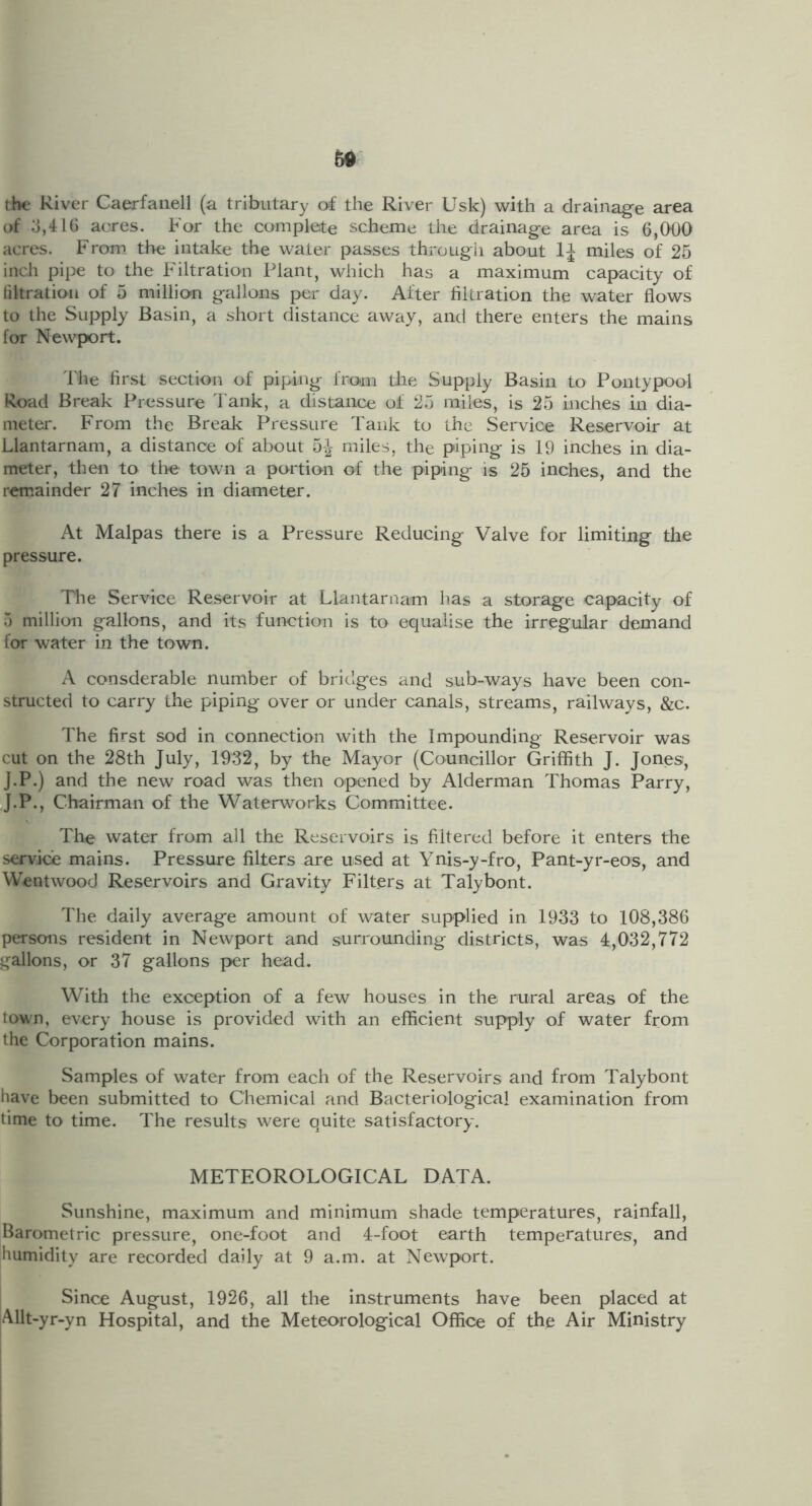 50 the River Caerfaiiell (a tributary of the River Usk) with a drainage area of 3,416 acres. For the complete scheme the drainage area is 6,000 acres. From, the intake the water passes through about miles of 25 inch pipe to the Filtration Plant, which has a maximum capacity of filtration of 5 millio-n gallons per day. After filtration the water flows to the Supply Basin, a short distance away, and there enters the mains for Newport. d'he first section of piping from the Supply Basin to Pontypool Road Break Pressure l ank, a distance of 25 miles, is 25 inches in dia- meter. From the Break Pressure Tank to the Service Reservoir at Llantarnam, a distance of about 5-^- miles, the piping is 19 inches in dia- meter, then to tlie town a portion of the piping is 25 inches, and the remainder 27 inches in diameter. At Malpas there is a Pressure Reducing Valve for limiting the pressure. Tlie Service Reservoir at Llantarnam has a storage capacity of 5 million gallons, and its function is to equalise the irregular demand for water in the town. A consderable number of bridges and sub-ways have been con- structed to carry the piping over or under canals, streams, railways, &c. The first sod in connection with the Impounding Reservoir was cut on the 28th July, 1932, by the Mayor (Councillor Griffith J. Jones, J.P.) and the new road was then opened by Alderman Thomas Parry, iJ.P., Chairman of the Waterworks Committee. The water from all the Reservoirs is filtered before it enters the service mains. Pressure filters are used at Ynis-y-fro, Pant-yr-eos, and Wentwood Reservoirs and Gravity Filters at Talybont. The daily average amount of water supplied in 1933 to 108,386 persons resident in Newport and surrounding districts, was 4,032,772 gallons, or 37 gallons per head. With the exception of a few houses in the rural areas of the town, every house is provided with an efficient supply of water from the Corporation mains. Samples of water from each of the Reservoirs and from Talybont have been submitted to Chemical and Bacteriological examination from time to time. The results were quite satisfactory. METEOROLOGICAL DATA. Sunshine, maximum and minimum shade temperatures, rainfall, Barometric pressure, one-foot and 4-foot earth temperatures, and humidity are recorded daily at 9 a.m. at Newport. Since August, 1926, all the instruments have been placed at Allt-yr-yn Hospital, and the Meteorological Office of the Air Ministry