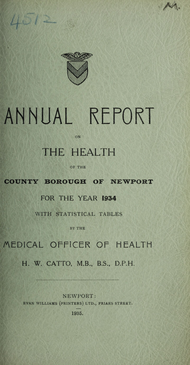 THE HEALTH OF THE COUNTY BOROUGH OF NEWPORT FOR THE YEAR 1934 WITH STATISTICAL TABLES BY THE AEDICAL OFFICER OF HEALTH H. W. CATTO, M.B., B.S., D.P.H. NEWPORT: EVAN WILLIAMS (PRINTERS) LTD., FRIARS STREET.