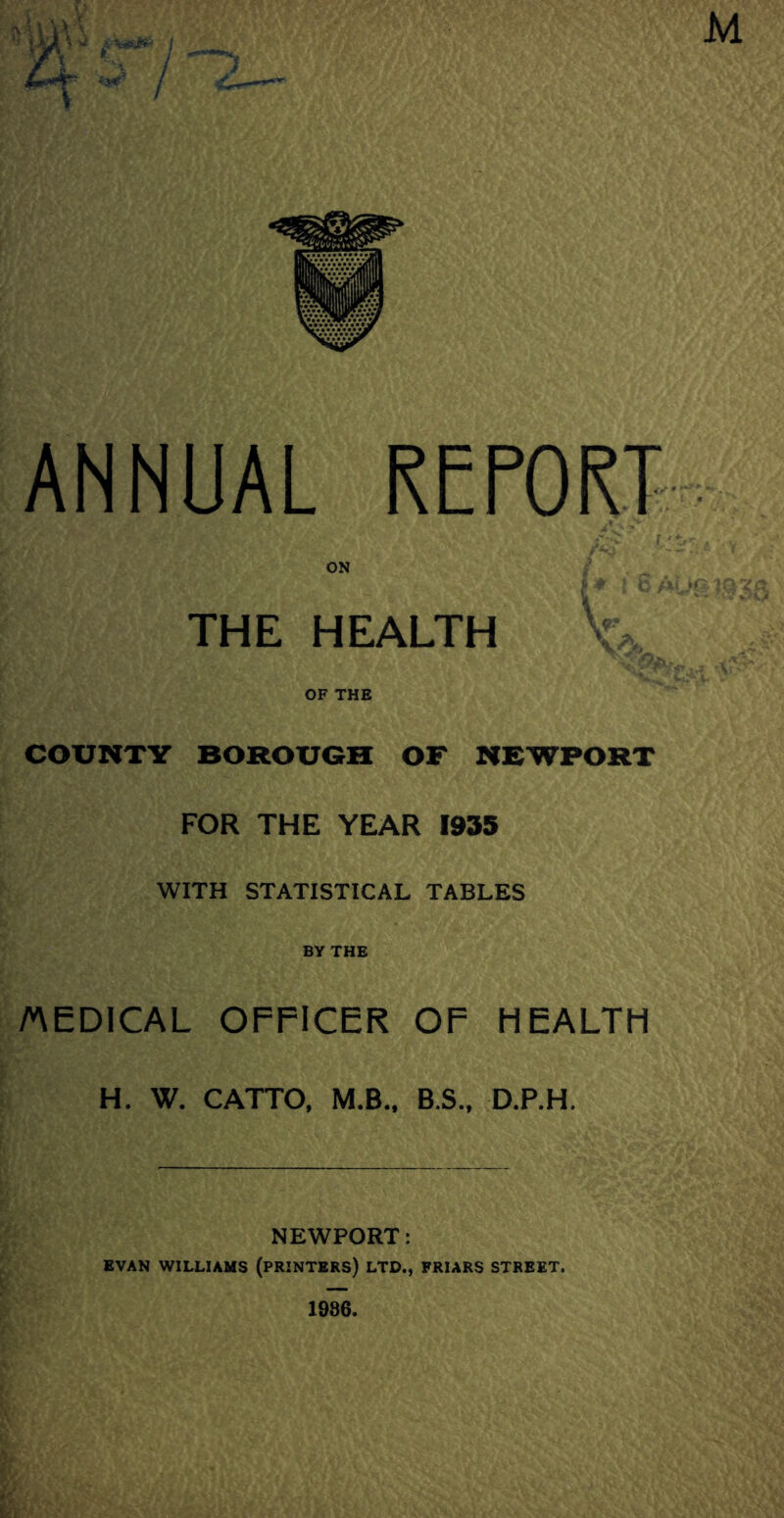 M ANNUAL REPORT ON THE HEALTH OF THE COUNTY BOROUGH OF NEWPORT FOR THE YEAR 1935 WITH STATISTICAL TABLES BY THE /MEDICAL OFFICER OF HEALTH H. W. CATTO, M.B.. B.S„ D.P.H. NEWPORT: EVAN WILLIAMS (PRINTERS) LTD., FRIARS STREET. 1986.