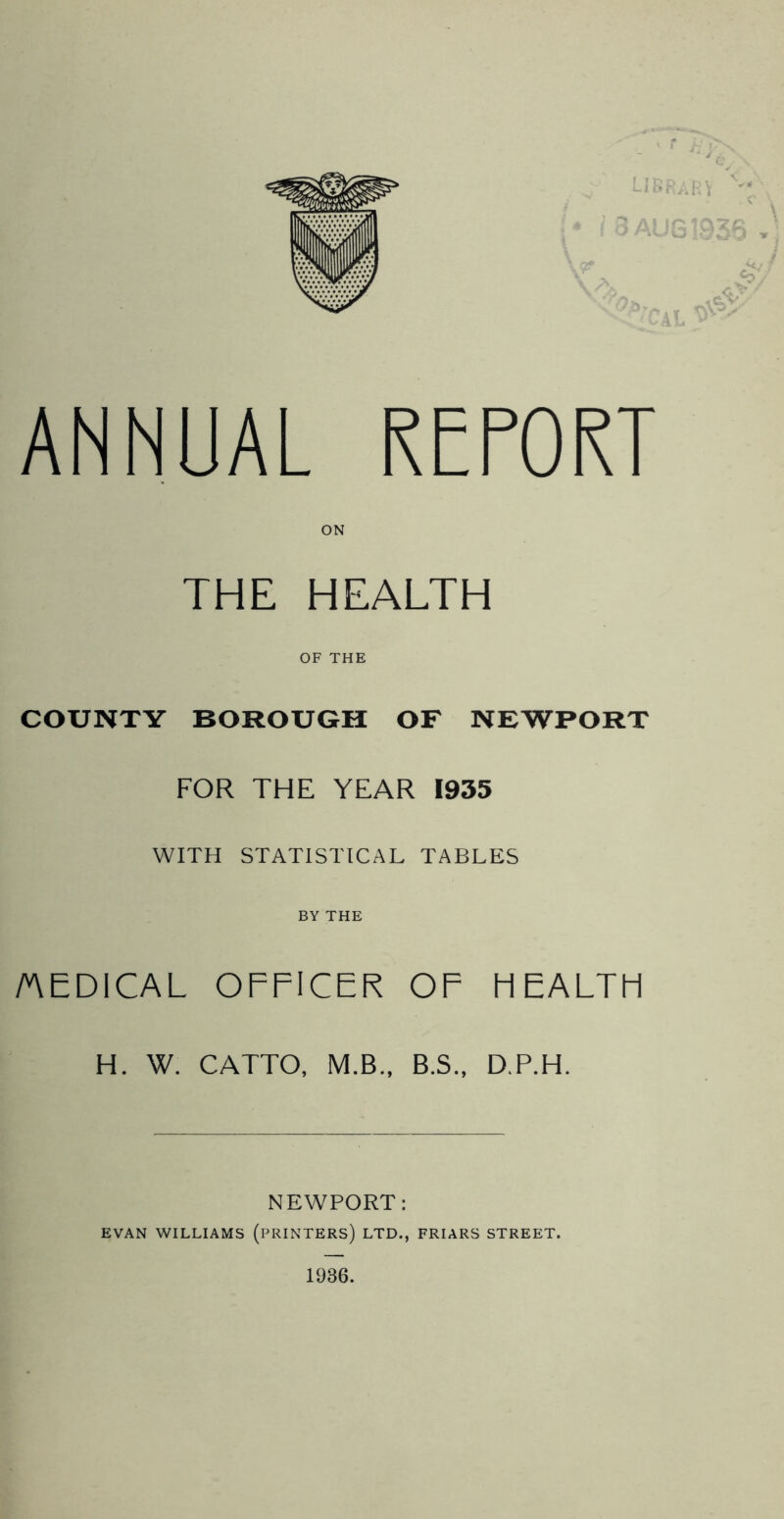 ANNUAL REPORT THE HEALTH OF THE COUNTY BOROUGH OF NEWPORT FOR THE YEAR 1935 WITH STATISTICAL TABLES BY THE /AEDICAL OFFICER OF FIEALTFI H. W. CATTO, M.B., B.S., D.P.H. NEWPORT: EVAN WILLIAMS (PRINTERS) LTD., FRIARS STREET. 1936.