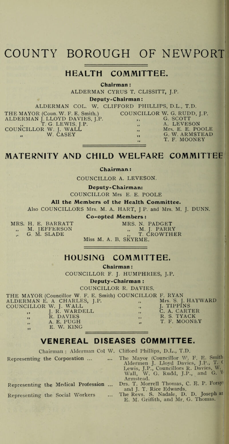 COUNTY BOROUGH OF NEWPORT HEALTH COMMITTEE. Chairman: ALDERMAN CYRUS T. CLISSITT, J.P, Deputy=Chairman: ALDERMAN COL. W. CLIFFORD PHILLIPS, D.L., T.D. THE MAYOR (Coun. W. F. E. Smith.) ALDERMAN J. LLOYD DAVIES, J.P. ,, T. G LEWIS. J.P. COUNCILLOR W, J. WALL „ W. CASEY COUNCILLOR W. G. RUDD, J.P. ,, G. SCOTT „ A. LEVESON „ Mrs. E. E. POOLE „ G. W. ARMSTEAD „ T. F. MOONEY MATERNITY AND CHILD WELFARE COMMITTEE Chairman: COUNCILLOR A. LEVESON. Deputy* Chairman: COUNCILLOR Mrs E. E. POOLE All the Members of the Health Committee. Also COUNCILLORS Mrs. M. A. HART, J P. and Mrs. M. J. DUNN. Co-opted Members: MRS. H. E. BARRATT MRS. N. PADGET ,. M. JEFFERSON „ M. J. PARRY ,. G. M. SLADE ,, T. CROWTHER Miss M. A. B. SKYRME. HOUSING COMMITTEE. Chairman: COUNCILLOR F. J. HUMPHRIES, J.P. Deputy-Chairman : COUNCILLOR R. DAVIES. THE MAYOR (Councillor W. F. E. Smith) ALDERMAN E. A CHARLES, J.P. COUNCILLOR W. J. WALL ,, J. R. WARDELL „ R. DAVIES ., A. E. PUGH „ E. W. KING COUNCILLOR F. RYAN „ Mrs. S. J. HAYWARD J. TIPPINS ,, C. A. CARTER ,, R. S. TYACK „ T. F. MOONEY VENEREAL DISEASES COMMITTEE. Chairman : Alderman Col W. Clifford Phillips, D.L., T.D. Representing the Corporation ... ... The iMayor (Councillor W. F. E. Sniitli Aldermen J. Lloyd Davies, J.P., T. ( Lewis, J.P., Councillors R. Davies, W. . Wall, W. G. Rudd, J.P., and G. V Armstead. Representing the Medical Profession ... Drs. T. Morrell Thomas, C. E. P. Forsyl and J. T. Rice Edwards. Representing the Social Workers ... The Revs. S. Nadale, 1). D. Joseph ar E. M. Griffith, and Mr. G. Thomas.