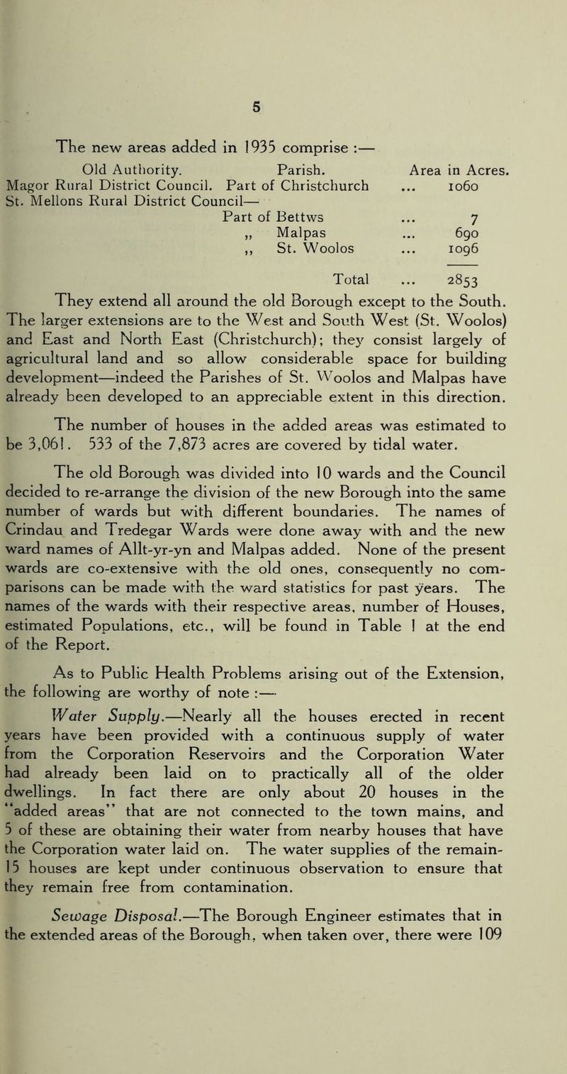 The new areas added in 1935 comprise :— Old Authority. Parish. Area in Acres. Magor Rural District Council. Part of Christchurch ... 1060 St. Mellons Rural District Council— Part of Bettws ... 7 „ Malpas ... 690 ,, St. Woolos ... 1096 Total ... 2853 They extend all around the old Borough except to the South. The larger extensions are to the West and South West (St. Woolos) and East and North East (Christchurch); the}^ consist largely of agricultural land and so allow considerable space for building development—indeed the Parishes of St. Woolos and Malpas have already been developed to an appreciable extent in this direction. The number of houses in the added areas was estimated to be 3,061. 533 of the 7,873 acres are covered by tidal water. The old Borough was divided into 10 wards and the Council decided to re-arrange the division of the new Borough into the same number of wards but with different boundaries. The names of Crindau and Tredegar Wards were done away with and the new ward names of Allt-yr-yn and Malpas added. None of the present wards are co-extensive with the old ones, consequently no com- parisons can be made with the ward statistics for past years. The names of the wards with their respective areas, number of Houses, estimated Populations, etc., will be found in Table 1 at the end of the Report. As to Public Health Problems arising out of the Extension, the following are worthy of note :— IVafer Supply,—Nearly all the houses erected in recent years have been provided with a continuous supply of water from the Corporation Reservoirs and the Corporation Water had already been laid on to practically all of the older dwellings. In fact there are only about 20 houses in the added areas” that are not connected to the town mains, and 5 of these are obtaining their water from nearby houses that have the Corporation water laid on. The water supplies of the remain- 15 houses are kept under continuous observation to ensure that they remain free from contamination. Sewage Disposal.—The Borough Engineer estimates that in the extended areas of the Borough, when taken over, there were 109