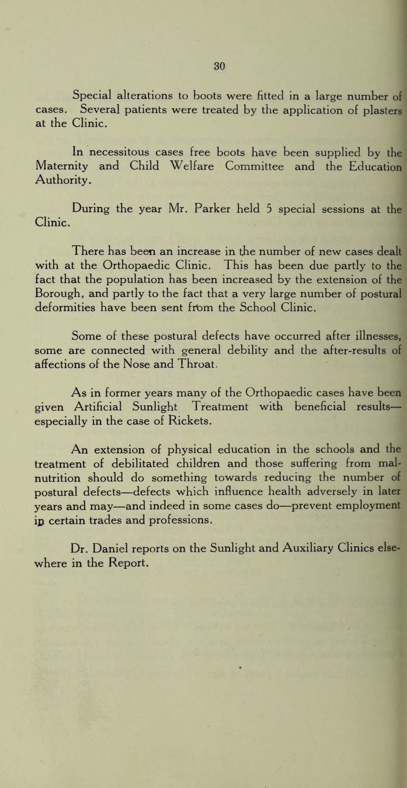 Special alterations to boots were fitted in a large number of cases. Several patients were treated by the application of plasters at the Clinic. In necessitous cases free boots have been supplied by the Maternity and Child Welfare Committee and the Education Authority. During the year Mr. Parker held 5 special sessions at the Clinic. There has been an increase in the number of new cases dealt with at the Orthopaedic Clinic. This has been due partly to the fact that the population has been increased by the extension of the Borough, and partly to the fact that a very large number of postural deformities have been sent frbm the School Clinic. Some of these postural defects have occurred after illnesses, some are connected with general debility and the after-results of affections of the Nose and Throat. As in former years many of the Orthopaedic cases have been given Artificial Sunlight Treatment with beneficial results— especially in the case of Rickets. An extension of physical education in the schools and the treatment of debilitated children and those suffering from mal- nutrition should do something towards reducing the number of postural defects—defects which influence health adversely in later years and may—and indeed in some cases do—prevent employment ip certain trades and professions. Dr. Daniel reports on the Sunlight and Auxiliary Clinics else- where in the Report.