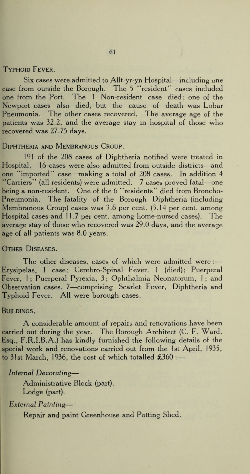 Typhoid Fever. Six cases were admitted to Ailt-yr-yn Hospital—including one case from outside the Borough. The 5 “resident” cases included one from the Port. The 1 Non-resident case died; one of the Newport cases also died, but the cause of death was Lobar Pneumonia. The other cases recovered. The average age of the patients was 32.2, and the average stay in hospital of those who recovered was 27.75 days. Diphtheria and Membranous Croup. 191 of the 208 cases of Diphtheria notified were treated in Hospital. 16 cases were also admitted from outside districts—and one “imported” case—making a total of 208 cases. In addition 4 “Carriers” (all residents) were admitted. 7 cases proved fatal—one being a non-resident. One of the 6 “residents” died from Broncho- Pneumonia. The fatality of the Borough Diphtheria (including Membranous Croup) cases was 3.8 per cent. (3.14 per cent, among Hospital cases and 11.7 per cent, among home-nursed cases). The average stay of those who recovered was 29.0 days, and the average age of all patients was 8.0 years. Other Diseases. The other diseases, cases of which were admitted were : — Erysipelas, 1 case; Cerebro-Spinal Fever, 1 (died); Puerperal Fever, 1 ; Puerperal Pyrexia, 3; Ophthalmia Neonatorum, 1 ; and Observation cases, 7—comprising Scarlet Fever, Diphtheria and Typhoid Fever. All were borough cases. Buildings. A considerable amount of repairs and renovations have been carried out during the year. The Borough Architect (C. F. Ward, Esq., F.R.I.B.A.) has kindly furnished the following details of the special work and renovations carried out from the 1st April, 1935, to 31st March, 1936, the cost of which totalled £360 :— Internal Decorating— Administrative Block (part). Lodge (part). External Painting— Repair and paint Greenhouse and Potting Shed.