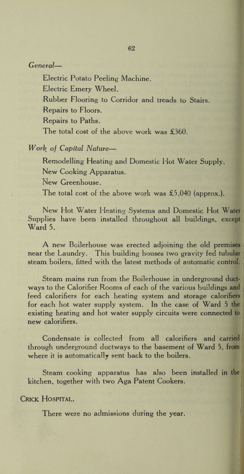 General— Electric Potato Peeling Machine. Electric Emery Wheel. Rubber Flooring to Corridor and treads to Stairs. Repairs to Floors. Repairs to Paths. The total cost of the above work was £360. Wor\ of Capital Nature— Remodelling Pleating and Domestic Hot Water Supply. New Cooking Apparatus. New Greenhouse. The total cost of the above work was £5,040 (approx.). New Hot Water fdeating Systems and Domestic Hot Water Supplies have been installed throughout all buildings, except Ward 5. A new Boilerhouse was erected adjoining the old premises near the Laundry. This building houses two gravity fed tubular steam boilers, fitted with the latest methods of automatic control. Steam mains run from the Boilerhouse in underground duct- ways to the Calorifier Rooms of each of the various buildings and feed calorifiers for each heating system and storage calorifiers for each hot water supply system. In the case of Ward 5 the existing heating and hot water supply circuits were connected to new calorifiers. Condensate is collected from all calorifiers and carried through underground ductways to the basement of Ward 5, from where it is automatically sent back to the boilers. Steam cooking apparatus has also been installed in the kitchen, together with two Aga Patent Cookers. Crick Hospital. There were no admissions during the year.