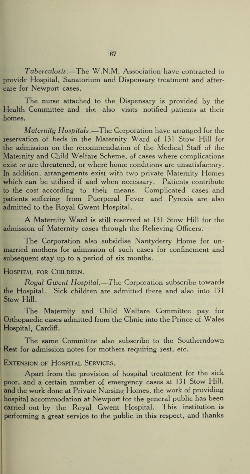 Tuberculosis.—The W.N.M. Association have contracted to provide Hospital, Sanatorium and Dispensary treatment and after- care for Newport cases. The nurse attached to the Dispensary is provided by the Health Committee and she also visits notified patients at their homes. Maternity Hospitals.—The Corporation have arranged for the reservation of beds in the Maternity Ward of 131 Stow Hill for the admission on the recommendation of the Medical Staff of the Maternity and Child Welfare Scheme, of cases where complications exist or are threatened, or where home conditions are unsatisfactory. In addition, arrangements exist with two private Maternity Homes which can be utilised if and when necessary. Patients contribute to the cost according to their means. Complicated cases and patients suffering from Puerperal Fever and Pyrexia are also admitted to the Royal Gwent Hospital. A Maternity Ward is still reserved at 131 Stow Hill for the admission of Maternity cases through the Relieving Officers. The Corporation also subsidise Nantyderry Home for un- married mothers for admission of such cases for confinement and subsequent stay up to a period of six months. Hospital for Children. Royal Gwent Hospital.—The Corporation subscribe towards the Hospital. Sick children are admitted there and also into 131 i Stow Hill. The Maternity and Child Welfare Committee pay for i Orthopaedic cases admitted from the Clinic into the Prince of Wales I Hospital, Cardiff. The same Committee also subscribe to the Southerndown 1 Rest for admission notes for mothers requiring rest, etc. Extension of Hospital Services. I Apart from the provision of hospital treatment for the sick I poor, and a certain number of emergency cases at 131 Stow Hill, and the work done at Private Nursing Homes, the work of providing hospital accommodation at Newport for the general public has been I carried out by the Royal Gwent Hospital. This institution is performing a great service to the public in this respect, and thanks