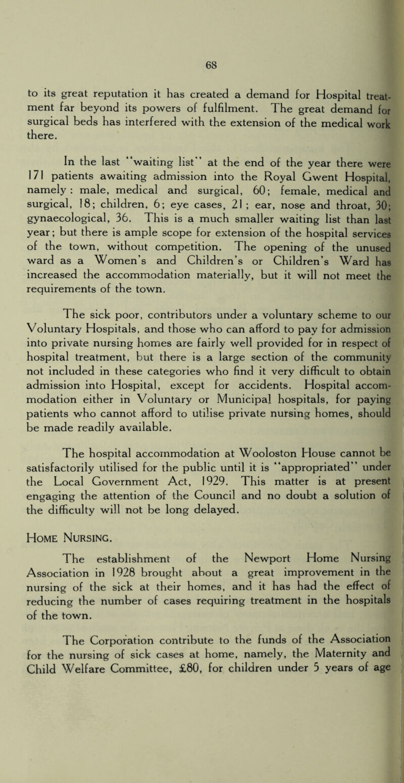to its great reputation it has created a demand for Hospital treat- ment far beyond its powers of fulfilment. The great demand for surgical beds has interfered with the extension of the medical work there. In the last waiting list ’ at the end of the year there were 171 patients awaiting admission into the Royal Gwent Hospital, namely: male, medical and surgical, 60; female, medical and surgical, 18; children, 6; eye cases, 21 ; ear, nose and throat, 30; gynaecological, 36. This is a much smaller waiting list than last year; but there is ample scope for extension of the hospital services of the town, without competition. The opening of the unused ward as a Women’s and Children’s or Children’s Ward has increased the accommodation materially, but it will not meet the requirements of the town. The sick poor, contributors under a voluntary scheme to our Voluntary Hospitals, and those who can afford to pay for admission into private nursing homes are fairly well provided for in respect of hospital treatment, but there is a large section of the community not included in these categories who find it very difficult to obtain admission into Hospital, except for accidents. Hospital accom- modation either in Voluntary or Municipal hospitals, for paying patients who cannot afford to utilise private nursing homes, should be made readily available. The hospital accommodation at Wooloston House cannot be satisfactorily utilised for the public until it is “appropriated” under the Local Government Act, 1929. This matter is at present engaging the attention of the Council and no doubt a solution of the difficulty will not be long delayed. Home IMursing. The establishment of the Newport Home Nursing Association in 1928 brought about a great improvement in the nursing of the sick at their homes, and it has had the effect of reducing the number of cases requiring treatment in the hospitals of the town. The Corporation contribute to the funds of the Association for the nursing of sick cases at home, namely, the Maternity and Child Welfare Committee, £80, for children under 5 years of age