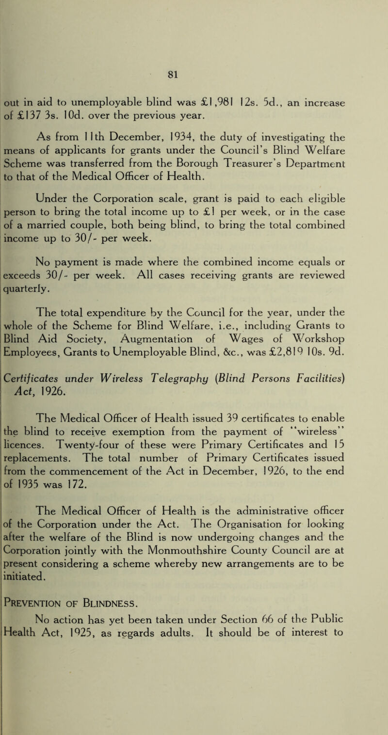out in aid to unemployable blind was £1,981 12s. 5d., an increase of £137 3s. lOd. over the previous year. As from 1 1th December, 1934, the duty of investigating the means of applicants for grants under the Council’s Blind Welfare Scheme was transferred from the Borough Treasurer’s Department to that of the Medical Officer of Health. Under the Corporation scale, grant is paid to each eligible person to bring the total income up to £l per week, or in the case of a married couple, both being blind, to bring the total combined income up to 30/- per week. No payment is made where the combined income equals or exceeds 30/- per week. All cases receiving grants are reviewed i quarterly. ; The total expenditure by the Council for the year, under the I whole of the Scheme for Blind Welfare, i.e., including Grants to [Blind Aid Society, Augmentation of Wages of Workshop I Employees, Grants to Unemployable Blind, &c., was £2,819 10s. 9d. j ICertificates under Wireless Telegraphy (Blind Persons Facilities) \ Act, 1926. ! I The Medical Officer of Health issued 39 certificates to enable the blind to receive exemption from the payment of “wireless” I licences. Twenty-four of these were Primary Certificates and 15 replacements. The total number of Primary Certificates issued from the commencement of the Act in December, 1926, to the end of 1935 was 172. j The Medical Officer of Health is the administrative officer I of the Corporation under the Act. The Organisation for looking after the welfare of the Blind is now undergoing changes and the ! Corporation jointly with the Monmouthshire County Council are at ■ present considering a scheme whereby new arrangements are to be [initiated. ! j Prevention of Blindness. ! No action has yet been taken under Section 66 of the Public [Health Act, 1925, as regards adults. It should be of interest to !