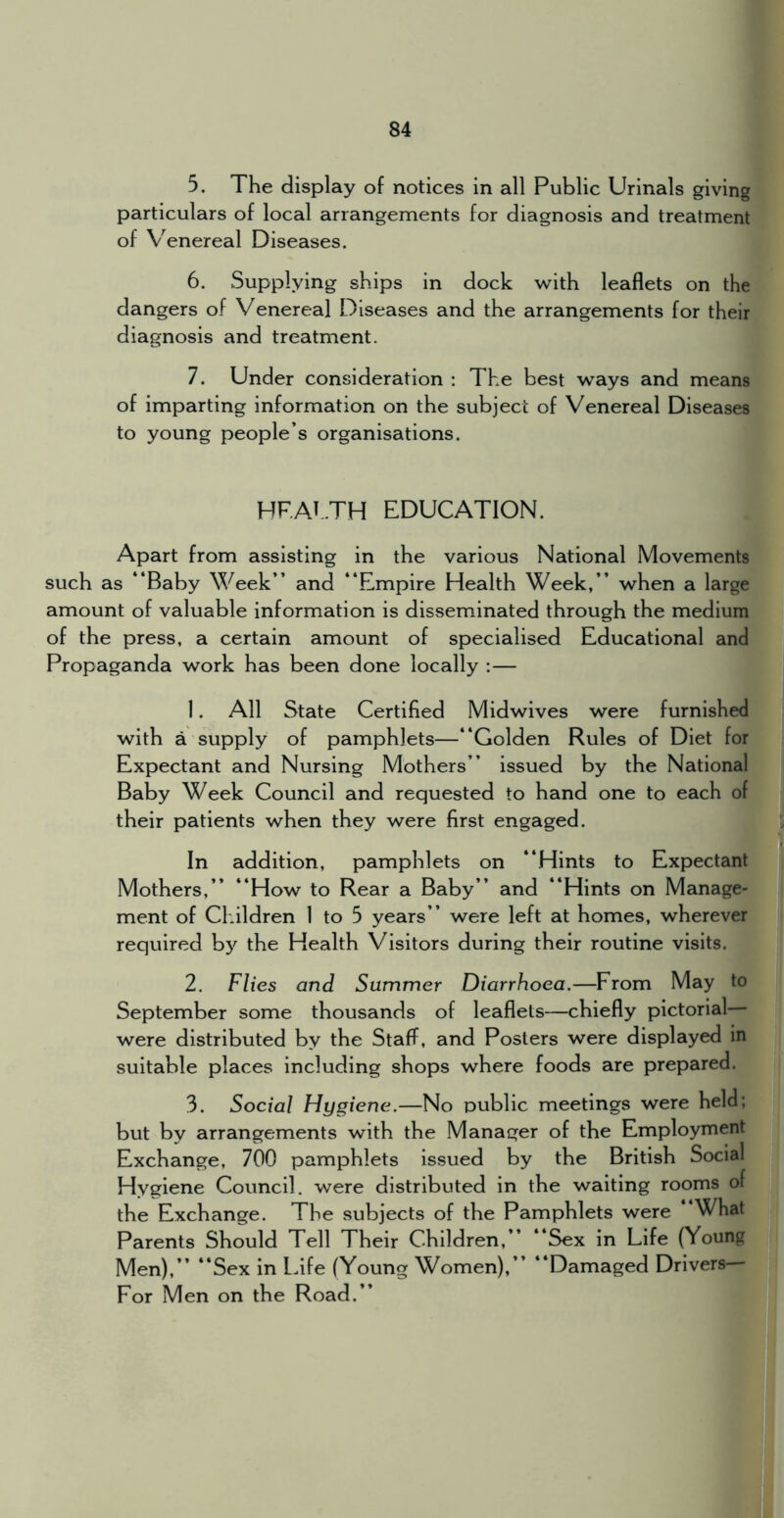 5. The display of notices in all Public Urinals giving particulars of local arrangements for diagnosis and treatment of V^enereal Diseases. 6. Supplying ships in dock with leaflets on the dangers of Venereal Diseases and the arrangements for their diagnosis and treatment. 7. Under consideration : The best ways and means of imparting information on the subject of Venereal Diseases to young people’s organisations. HF.AT.TH EDUCATION. Apart from assisting in the various National Movements such as “Baby Week’’ and “Empire Health Week,’’ when a large amount of valuable information is disseminated through the medium of the press, a certain amount of specialised Educational and Propaganda work has been done locally :— 1. All State Certified Midwives were furnished with a supply of pamphlets—“Golden Rules of Diet for Expectant and Nursing Mothers’’ issued by the National Baby Week Council and requested to hand one to each of their patients when they were first engaged. In addition, pamphlets on “Hints to Expectant Mothers,’’ “How to Rear a Baby’’ and “Hints on Manage- ment of Children 1 to 5 years’’ were left at homes, wherever required hy the Health Visitors during their routine visits. 2. Flies and Summer Diarrhoea.—From May to September some thousands of leaflets—chiefly pictorial were distributed by the Staff, and Posters were displayed in suitable places including shops where foods are prepared. 3. Social Hygiene.—No public meetings were held; but by arrangements with the Manager of the Employment Exchange, 700 pamphlets issued by the British Social Hygiene Council, were distributed in the waiting rooms of the Exchange. The subjects of the Pamphlets were What Parents Should Tell Their Children,’’ “Sex in Life (Young Men),’’ “Sex in Ldfe (Young Women),’’ “Damaged Drivers For Men on the Road.’’
