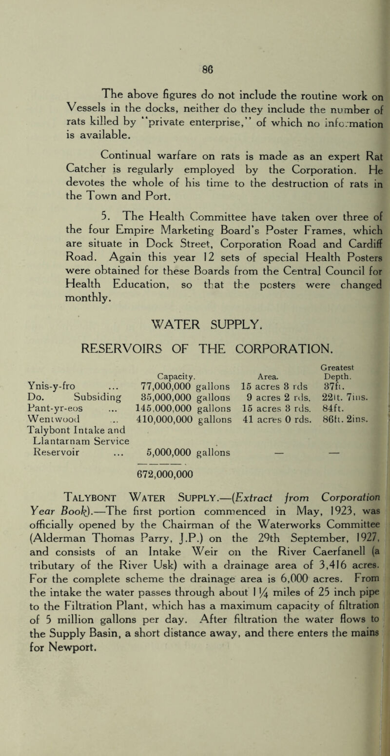 The above figures do not include the routine work on Vessels in the docks, neither do they include the number of rats killed by “private enterprise,” of which no information is available. Continual warfare on rats is made as an expert Rat Catcher is regularly employed by the Corporation. He devotes the whole of his time to the destruction of rats in the Town and Port. 5. The Health Committee have taken over three of the four Empire Marketing Board’s Poster Frames, which are situate in Dock Street, Corporation Road and Cardiff Road. Again this year 12 sets of special Health Posters were obtained for these Boards from the Central Council for Health Education, so that the posters were changed monthly. WATER SUPPLY. RESERVOIRS OF THE CORPORATION. Capacity, Ynis-y-fro ... 77,000,000 gallons Do. Subsiding 35,000,000 gallons Pant-yr-eos ... 145,000,000 gallons Weniwood ... 410,000,000 gallons Talybont Intake and Llantarnam Service Reservoir ... 5,000,000 gallons 672,000,000 Talybont Water Supply.—(Extract jrom Corporation Year Bool^).—The first portion commenced in May, 1923, was officially opened by the Chairman of the Waterworks Committee (Alderman Thomas Parry, j.P.) on the 29th September, 1927, and consists of an Intake Weir on the River Caerfanell (a tributary of the River Usk) with a drainage area of 3,416 acres. For the complete scheme the drainage area is 6,000 acres. From the intake the water passes through about 1 14 rniles of 25 inch pipe to the Filtration Plant, which has a maximum capacity of filtration | of 5 million gallons per day. After filtration the water flows to j the Supply Basin, a short distance away, and there enters the mains for Newport. Greatest Area. Depth. 15 acres 3 ids 37fi. 9 acres 2 rds. 22it. 7ins. 15 acres 3 rds. 84ft. 41 acres 0 rds. 86ti. 2ins.
