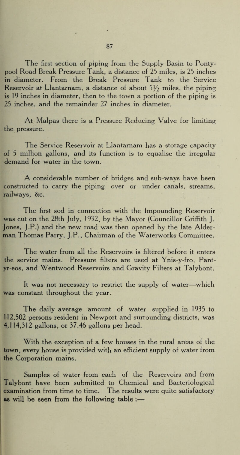The first section of piping from the Supply Basin to Ponty- pool Road Break Pressure Tank, a distance of 25 miles, is 25 inches in diameter. From the Break Pressure Tank to the Service Reservoir at Llantarnam, a distance of about 51/2 miles, the piping is 19 inches in diameter, then to the town a portion of the piping is 25 inches, and the remainder 27 inches in diameter. At Malpas there is a Pressure Reducing Valve for limiting the pressure. The Service Reservoir at Llantarnam has a storage capacity of 5 million gallons, and its function is to equalise the irregular demand for water in the town. A considerable number of bridges and sub-ways have been constructed to carry the piping over or under canals, streams, railways, &c. The first sod in connection with the Impounding Reservoir was cut on the 28th July, 1932, by the Mayor (Councillor Griffith J. Jones, J.P.) and the new road was then opened by the late Aider- man Thomas Parry, J.P., Chairman of the Waterworks Committee. The water from all the Reservoirs is filtered before it enters the service mains. Pressure filters are used at Ynis-y-fro, Pant- yr-eos, and Wentwood Reservoirs and Gravity Filters at Talybont. It was not necessary to restrict the supply of water—which was constant throughout the year. The daily average amount of water supplied in 1935 to 112,502 persons resident in Newport and surrounding districts, was 4,114,312 gallons, or 37.46 gallons per head. With the exception of a few houses in the rural areas of the town, every house is provided with an efficient supply of water from the Corporation mains. Samples of water from each of the Reservoirs and from Talybont have been submitted to Chemical and Bacteriological examination from time to time. The results were quite satisfactory as will be seen from the following table ;— 1