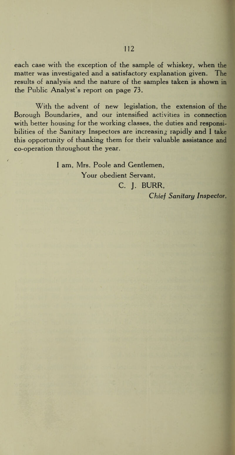 each case with the exception of the sample of whiskey, when the matter was investigated and a satisfactory explanation given. The results of analysis and the nature of the samples taken is shown in the Public Analyst’s report on page 73. With the advent of new legislation, the extension of the Borough Boundaries, and our intensified activities in connection with better housing for the working classes, the duties and responsi- bilities of the Sanitary Inspectors are increasing rapidly and I take this opportunity of thanking them for their valuable assistance and co-operation throughout the year. I am, Mrs. Poole and Gentlemen, Your obedient Servant, C. J. BURR, Chief Sanitary Inspector.
