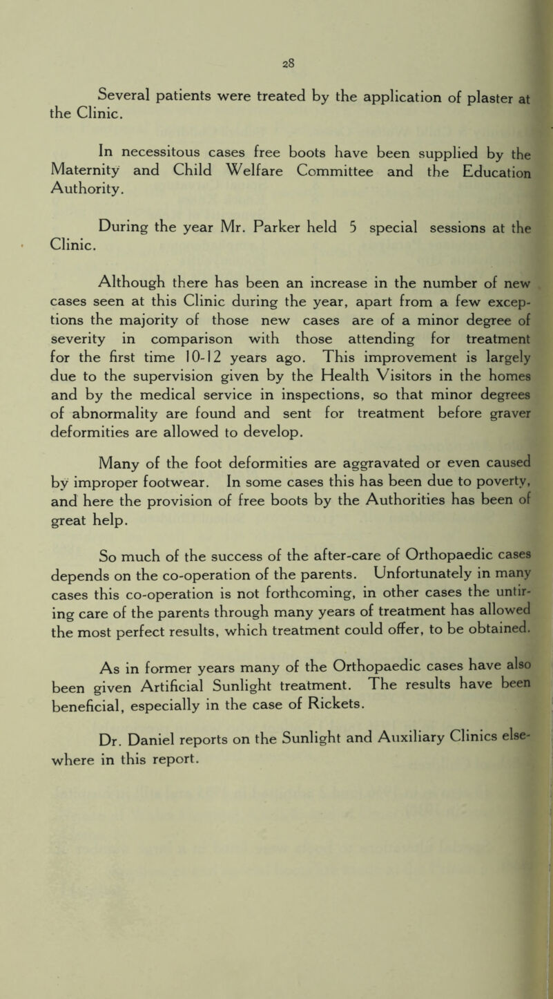 Several patients were treated by the application of plaster at the Clinic. In necessitous cases free boots have been supplied by the Maternity and Child Welfare Committee and the Education Authority. During the year Mr. Parker held 5 special sessions at the Clinic. Although there has been an increase in the number of new cases seen at this Clinic during the year, apart from a few excep- tions the majority of those new cases are of a minor degree of severity in comparison with those attending for treatment for the first time 10-12 years ago. This improvement is largely due to the supervision given by the Health Visitors in the homes and by the medical service in inspections, so that minor degrees of abnormality are found and sent for treatment before graver deformities are allowed to develop. Many of the foot deformities are aggravated or even caused by improper footwear. In some cases this has been due to poverty, and here the provision of free boots by the Authorities has been of great help. So much of the success of the after-care of Orthopaedic cases depends on the co-operation of the parents. Unfortunately in many cases this co-operation is not forthcoming, in other cases the untir- ing care of the parents through many years of treatment has allowed the most perfect results, which treatment could offer, to be obtained. As in former years many of the Orthopaedic cases have also been given Artificial Sunlight treatment. The results have been beneficial, especially in the case of Rickets. Dr. Daniel reports on the Sunlight and Auxiliary Clinics else- where in this report.