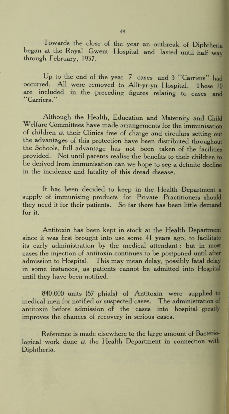 43 Towards the close of the year an outbreak of Diphtheria began at the Royal Gwent Hospital and lasted until half way through February, 1937. Up to the end of the year 7 cases and 3 “Carriers” had occurred. All were removed to Allt-yr-yn Hospital. These 10 are included in the preceding figures relating to cases and “Carriers.” Although the Health, Education and Maternity and Child Welfare Committees have made arrangements for the immunisation of children at their Clinics free of charge and circulars setting out the advantages of this protection have been distributed throughout the Schools, full advantage has not been taken of the facilities provided. Not until parents realise the benefits to their children to be derived from immunisation can we hope to see a definite decline in the incidence and fatality of this dread disease. It has been decided to keep in the Health Department a supply of immunising products for Private Practitioners should they need it for their patients. So far there has been little demand for it. Antitoxin has been kept in stock at the Health Department since it was first brought into use some 41 years ago, to facilitate its early administration by the medical attendant : but in most cases the injection of antitoxin continues to be postponed until after admission to Hospital. This may mean delay, possibly fatal delay in some instances, as patients cannot be admitted into Hospital until they have been notified. 840,000 units (87 phials) of Antitoxin were supplied to medical men for notified or suspected cases. The administration of antitoxin before admission of the cases into hospital greatly improves the chances of recovery in serious cases. Reference is made elsewhere to the large amount of Bacterio- logical work done at the Health Department in connection with Diphtheria.