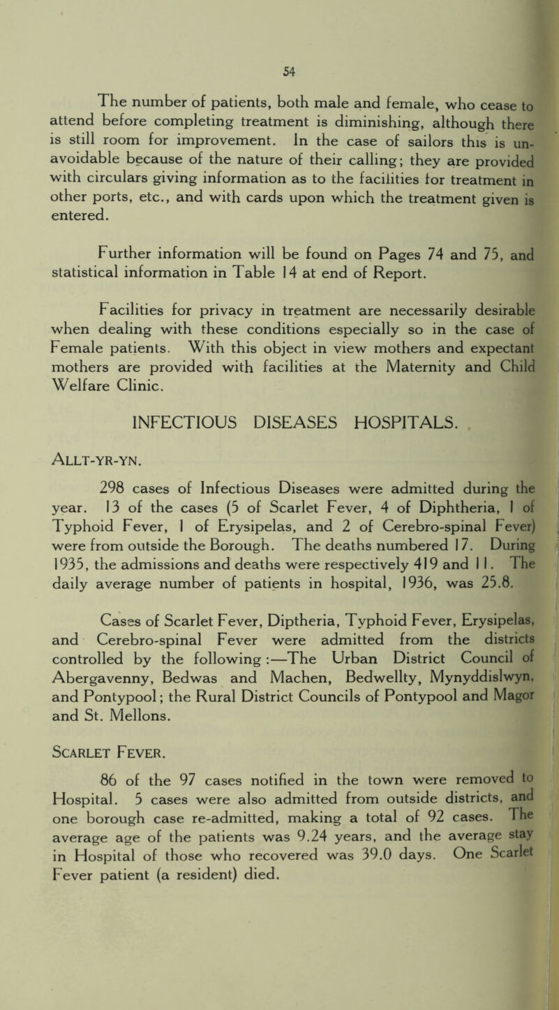 The number of patients, both male and female, who cease to attend before completing treatment is diminishing, although there is still room for improvement. In the case of sailors this is un- avoidable because of the nature of their calling; they are provided with circulars giving information as to the facilities for treatment in other ports, etc., and with cards upon which the treatment given is entered. Further information will be found on Pages 74 and 75, and statistical information in Table 14 at end of Report. Facilities for privacy in treatment are necessarily desirable when dealing with these conditions especially so in the case of Female patients. With this object in view mothers and expectant mothers are provided with facilities at the Maternity and Child Welfare Clinic. INFECTIOUS DISEASES HOSPITALS. Allt-yr-yn. 298 cases of Infectious Diseases were admitted during the year. 13 of the cases (5 of Scarlet Fever, 4 of Diphtheria, 1 of Typhoid Fever, 1 of Erysipelas, and 2 of Cerebro-spinal Fever) were from outside the Borough. The deaths numbered 17. During 1935, the admissions and deaths were respectively 419 and 1 1. The daily average number of patients in hospital, 1936, was 25.8. Cases of Scarlet Fever, Diptheria, Typhoid Fever, Erysipelas, and Cerebro-spinal Fever were admitted from the districts controlled by the following :—The Urban District Council of Abergavenny, Bedwas and Machen, Bedwellty, Mynyddislwyn, and Pontypool; the Rural District Councils of Pontypool and Magor and St. Mellons. Scarlet Fever. 86 of the 97 cases notified in the town were removed to Hospital. 5 cases were also admitted from outside districts, and one borough case re-admitted, making a total of 92 cases. The average age of the patients was 9.24 years, and the average stay in Hospital of those who recovered was 39.0 days. One Scarlet Fever patient (a resident) died.