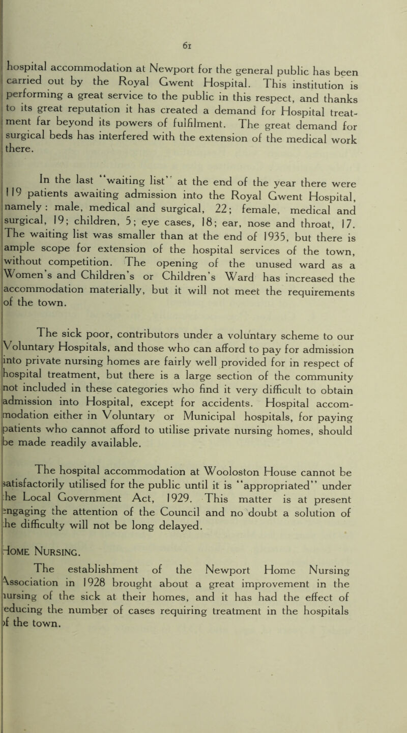 hospital accommodation at Newport for the general public has been carried out by the Royal Gwent Hospital. This institution is performing a great service to the public in this respect, and thanks I to Its great reputation it has created a demand for Hospital treat- ment far beyond its powers of fulfilment. The great demand for surgical beds has interfered with the extension of the medical work j there. I In the last “waiting list“ at the end of the year there were I 19 patients awaiting admission into the Royal Gwent Hospital, namely: male, medical and surgical, 22; female, medical and surgical, 19; children, 5; eye cases, 18; ear, nose and throat, 17. The waiting list was smaller than at the end of 1935, but there is ample scope for extension of the hospital services of the town, without competition. The opening of the unused ward as a omen s and Children s or Children s AVard has increased the accommodation materially, but it will not meet the requirements of the town. The sick poor, contributors under a voluntary scheme to our Voluntary Hospitals, and those who can afford to pay for admission into private nursing homes are fairly well provided for in respect of hospital treatment, but there is a large section of the community not included in these categories who find it very difficult to obtain admission into Hospital, except for accidents. Hospital accom- modation either in Voluntary or Municipal hospitals, for paying patients who cannot afford to utilise private nursing homes, should be made readily available. The hospital accommodation at Wooloston House cannot be satisfactorily utilised for the public until it is “appropriated” under ;he Local Government Act, 1929. This matter is at present -rigaging the attention of the Council and no doubt a solution of he difficulty will not be long delayed. Tome Nursing. The establishment of the Newport Home Nursing Association in 1928 brought about a great improvement in the lursing of the sick at their homes, and it has had the effect of educing the number of cases requiring treatment in the hospitals )f the town.