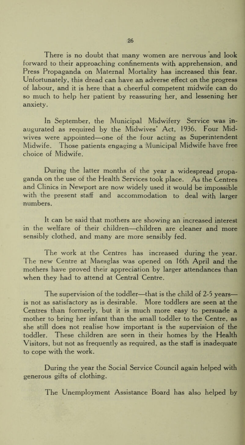 There is no doubt that many women are nervous and look forward to their approaching confinements with apprehension, and Press Propaganda on Maternal Mortality has increased this fear. Unfortunately, this dread can have an adverse effect on the progress of labour, and it is here that a cheerful competent midwife can do so much to help her patient by reassuring her, and lessening her anxiety. In September, the Municipal Midwifery Service was in- augurated as required by the Midwives’ Act, 1936. Four Mid- wives were appointed—one of the four acting as Superintendent Midwife. Those patients engaging a Municipal Midwife have free choice of Midwife. During the latter months of the year a widespread propa- ganda on the use of the Health Services took place. As the Centres and Clinics in Newport are now widely used it would be impossible with the present staff and accommodation to deal with larger numbers. It can be said that mothers are showing an increased interest in the welfare of their children—children are cleaner and more sensibly clothed, and many are more sensibly fed. The work at the Centres has increased during the year. The new Centre at Maesglas was opened on 16th April and the mothers have proved their appreciation by larger attendances than when they had to attend at Central Centre. The supervision of the toddler—that is the child of 2-5 years— is not as satisfactory as is desirable. More toddlers are seen at the Centres than formerly, but it is much more easy to persuade a mother to bring her infant than the small toddler to the Centre, as she still does not realise how important is the supervision of the toddler. These children are seen in their homes by the Health Visitors, but not as frequently as required, as the staff is inadequate to cope with the work. During the year the Social Service Council again helped with generous gifts of clothing. The Unemployment Assistance Board has also helped by