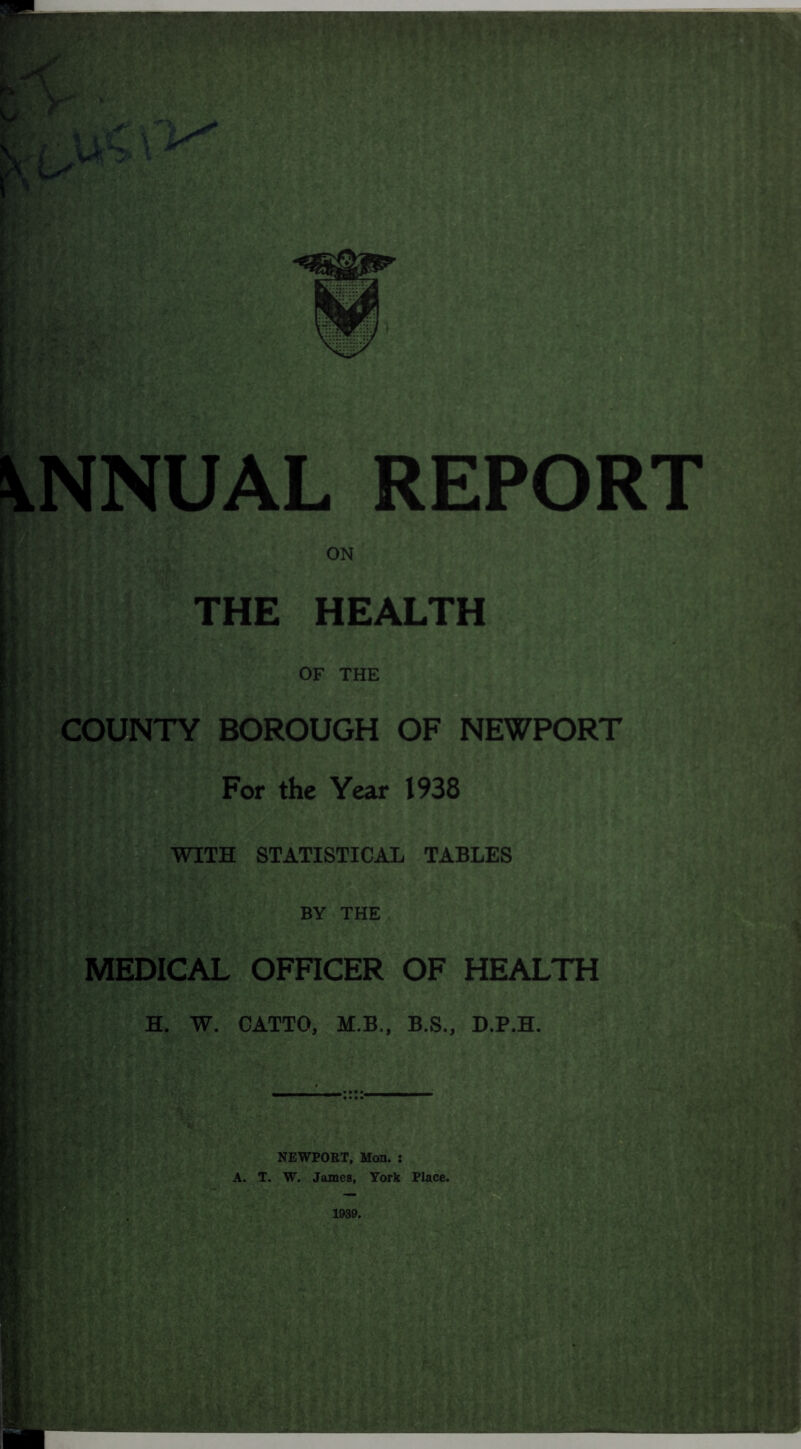 ANNUAL THE HEALTH OF THE COUNTY BOROUGH OF NEWPORT For the Year 1938 WITH STATISTICAL TABLES g BY THE MEDICAL OFFICER OF HEALTH H. W. CATTO, M.B., B.S., D.P.H. NEWPORT, Mon. : T. W. James, York Place.