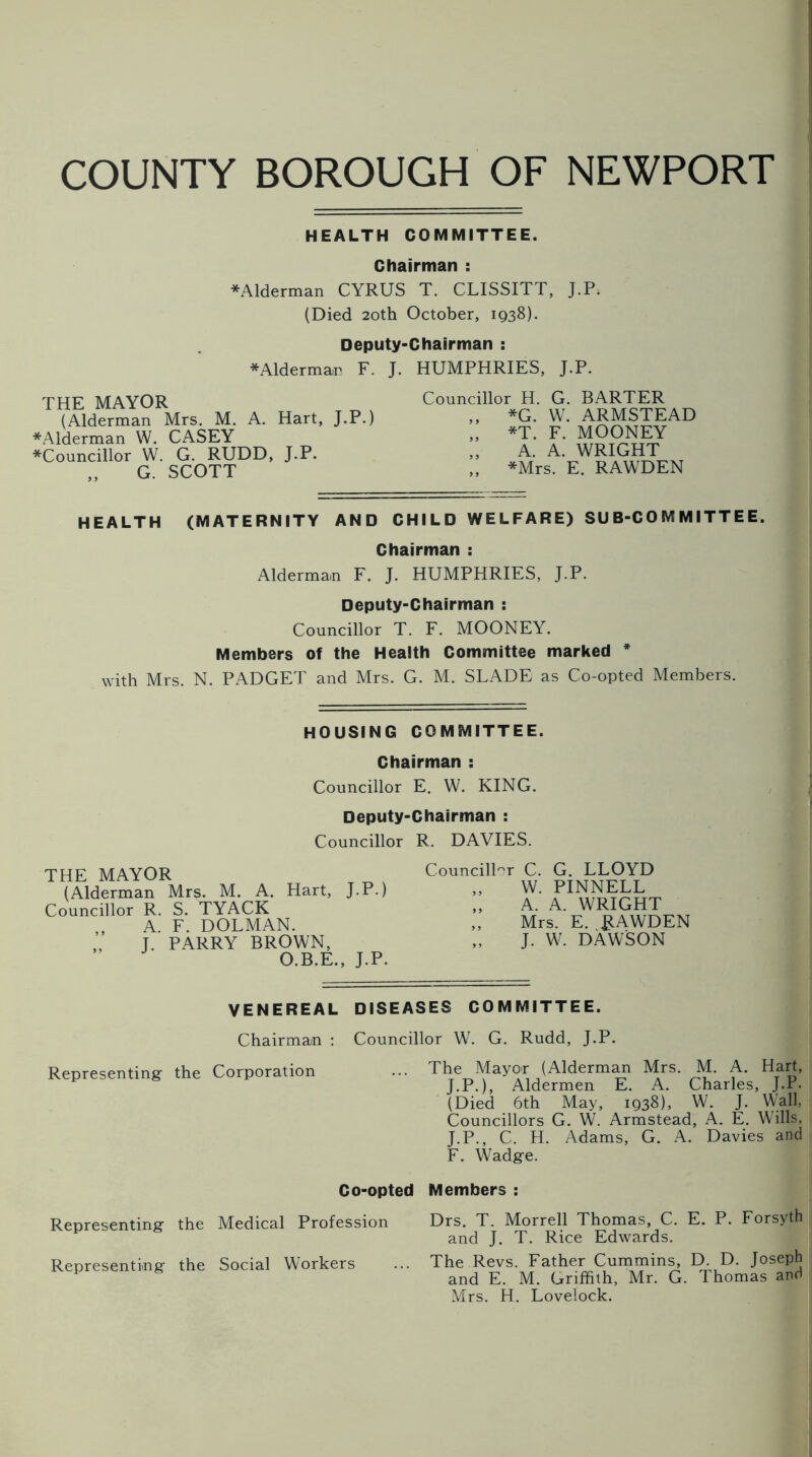 COUNTY BOROUGH OF NEWPORT HEALTH COMMITTEE. Chairman : *Alderman CYRUS T. CLISSITT, J.P. (Died 20th October, 1938). Deputy-Chairman : * Alderman F. J. HUMPHRIES, J.P. THE MAYOR (Alderman Mrs. M. A. Hart, J.P.) *Alderman W. CASEY *Councillor W. G. RUDD, J.P. „ G. SCOTT Councillor H. G. BARTER ,, *G. W. ARMSTEAD „ *T. F. MOONEY „ A. A. WRIGHT „ *Mrs. E. RAWDEN HEALTH (MATERNITY AND CHILD WELFARE) SUB-COMMITTEE. Chairman : Alderman F. J. HUMPHRIES, J.P. Deputy-Chairman : Councillor T. F. MOONEY. Members of the Health Committee marked * with Mrs. N. PADGET and Mrs. G. M. SLADE as Co-opted Members. HOUSING COMMITTEE. Chairman : Councillor E. W. KING. Deputy-Chairman : Councillor R. DAVIES. THE MAYOR (Alderman Mrs. M. A. Hart, J.P.) Councillor R. S. TYACK A. F. DOLMAN. ’ J. PARRY BROWN, O.B.E., J.P. Councillor C. G. LLOYD „ W. PINNELL „ A. A. WRIGHT „ Mrs. E. RAWDEN J. W. DAWSON VENEREAL DISEASES COMMITTEE. Chairman : Councillor W. G. Rudd, J.P. Representing- the Corporation Co-opted Representing the Medical Profession Representing the Social Workers The Mayor (Alderman Mrs. M. A. Hart, J.P.), Aldermen E. A. Charles, J.P. (Died 6th May, 1938), W. J. Wall, Councillors G. W. Armstead, A. E. Wills, J.P., C. H. Adams, G. A. Davies and F. Wadge. Members : Drs. T. Morrell Thomas, C. E. P. Forsyth and J. T. Rice Edwards. The Revs. Father Cummins, D. D. Joseph and E. M. Griffith, Mr. G. Thomas and Mrs. H. Lovelock.