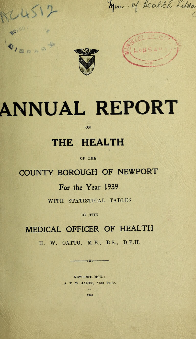 ANNUAL REPORT ON THE HEALTH OF THE COUNTY BOROUGH OF NEWPORT For the Year 1939 WITH STATISTICAL TABLES BY THE MEDICAL OFFICER OF HEALTH H. W. GATTO, M.B., B.S., D.P.H. NEWPORT, MON.: A. T. W. JAMES, ^ ork Place. 1940.