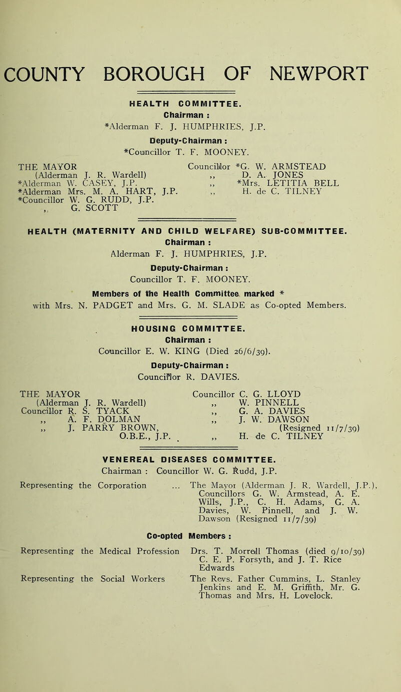 COUNTY BOROUGH OF NEWPORT HEALTH COMMITTEE. Chairman : *A]derman F. J. HUMPHRIES, J.P. Deputy-Chairman: *Couincillor T. F. MOONEY. THE MAYOR Councililor *G. W. ARMSTEAD (Alderman J. R. Wardell) ,, D. A. JONES *Alderman W. CASEY, J.P. „ *Mrs. LETITIA BELL *Alderman Mrs. M. A. HART, J.P. „ H. de C. TILNEY *Couincillor W. G. RUDD, J.P. „ G. SCOTT HEALTH (MATERNITY AND CHILD WELFARE) SUB-COMMITTEE. Chairman : Alderman F. J. HUMPHRIES, J.P. Deputy-Chairman : Councillor T. F. MOONEY. Members of the Heaith Committee marked * with Mrs. N. PADGET and Mrs. G. M. SLADE as Co-opted Members. HOUSING COMMITTEE. Chairman : Councillor E. W. KING (Died 26/6/39). Deputy-Chairman: Councilor R. DAVIES. THE MAYOR (Alderman J. R. Wardell) Councillor R. S. TYACK ,, A. F. DOLMAN „ J. PARRY BROWN, O.B.E., J.P. Councillor C. G. LLOYD „ W. PINNELL „ G. A. DAVIES „ J. W. DAWSON (Resigned 11/7/3Q) „ H. de C. TILNEY VENEREAL DISEASES COMMITTEE. Chairman ; Councillor W. G. l^udd, J.P. Representing the Corporation ... The Mayor (Alderman J. R. Wardell, J.P.), Councillors G. W. Armstead, A. E. Wills, J.P., C. H. Adams, G. A. Davies, W. Pinne'U, and J. W. Dawson (Resigned 11/7/39) Co-opted Members : Representing the Medical Profession Drs. T. Morrall Thomas (died 9/10/39) C. E. P. Forsyth, and J. T. Rice Edwards Representing the Social Workers The Revs. Eather Cummins, L. Stanley Jenkins and E. M. Griffith, Mr. G. Thomas and Mrs, H. Lovelock.