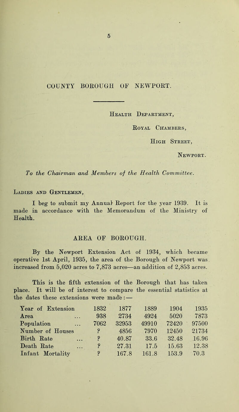 COUNTY BOROUGH OF NEWPORT. Health Department, Royal Chambers, High Street, Newport. To the Chadrrrum and Members of the Health Committee. Ladies and Gentlemen, I beg to submit my Annual Report for the year 1939. It is made in accordance witb tbe Memorandum of tbe Ministry of Health. AREA OF BOROUGH. By the Newport Extension Act of 1934, which became operative 1st April, 1935, the area of the Borough of Newport was increased from 5,020 acres to 7,873 acres—an addition of 2,853 acres. This is the fifth extension of the Borough that has taken place. It will be of interest to compare the essential statistics at the dates these extensions were made: — Tear of Extension 1832 Area ... 938 Population ... 7062 Number of Houses ? Birth Rate ... ? Death Rate ... ? Infant Mortality ? 1877 1889 1904 1935 2734 4924 5020 7873 32953 49910 72420 97500 4856 7970 12450 21734 40.87 33.6 32.48 16.96 27.31 17.5 15.63 12.38 167.8 161.8 153.9 70.3