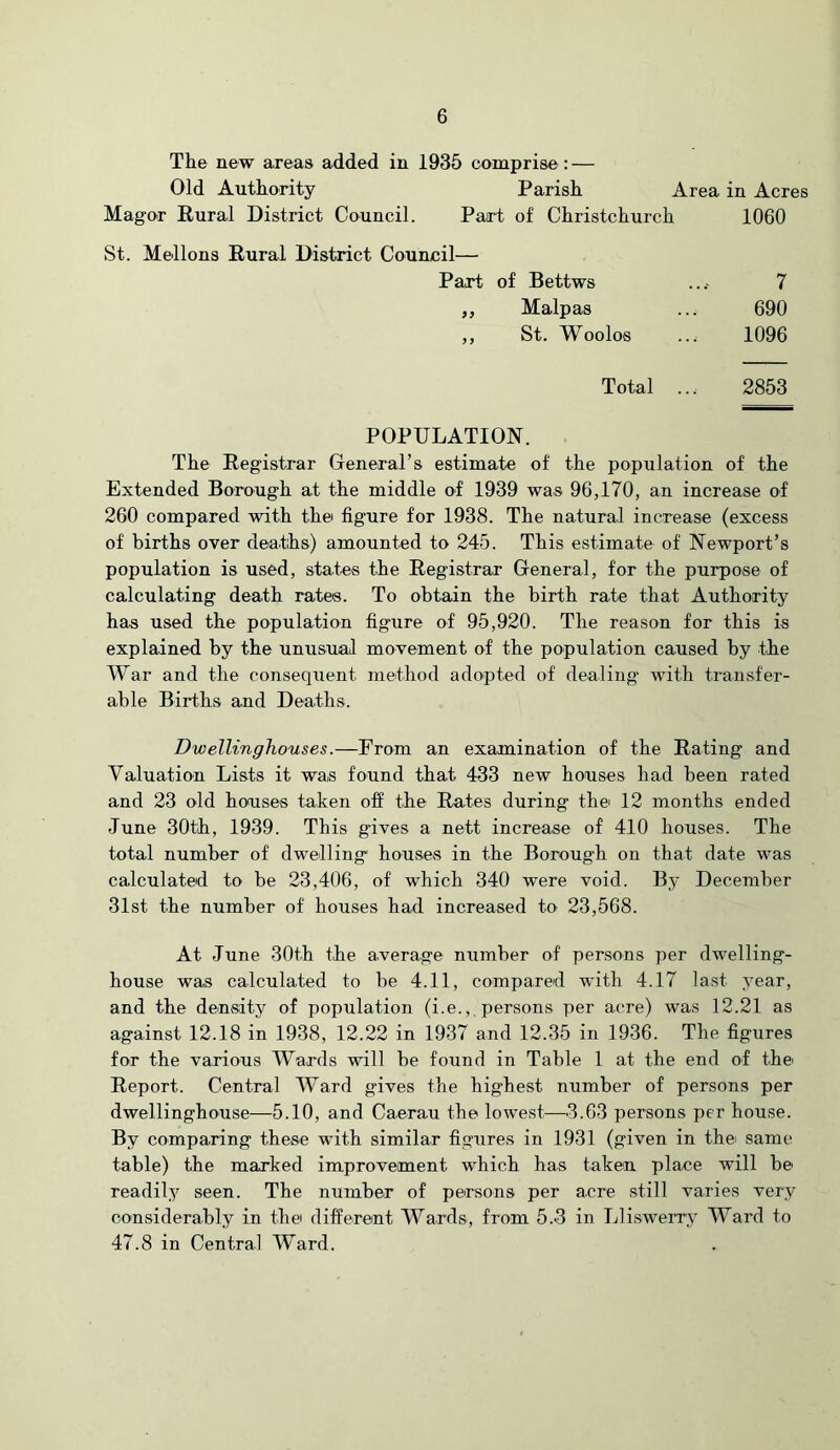 The new areas added in 1935 comprise: — Old Authority Magor Rural District Council. Parish Area in Acres Part of Christchurch 1060 St. Mellons Rural District Council— Part of Bettws 7 690 1096 Malpas St. Woolos Total ... 2853 POPULATION. The Registrar General’s estimate of the population of the Extended Borough at the middle of 1939 was 96,170, an increase of 260 compared with thei figure for 1938. The natural increase (excess of births over deaths) amounted to 245. This estimate of Newport’s population is used, states the Registrar General, for the purpose of calculating death rates. To obtain the birth rate that Authority has used the population figure of 95,920. The reason for this is explained by the unusual movement of the population caused by the War and the consequent method adopted of dealing with transfer- able Births and Deaths. Dwellinghouses.—From an examination of the Rating and Valuation Lists it was found that 433 new houses had been rated and 23 old houses taken off the Rates during thei 12 months ended June 30th, 1939. This gives a nett increase of 410 houses. The total number of dwelling houses in the Borough on that date was calculated to be 23,406, of which 340 were void. By December 31st the number of houses had increased to 23,568. At June 30th the average number of persons per dwelling- house was calculated to be 4.11, compared with 4.17 last year, and the density of population (i.e.,, persons per acre) was 12.21 as against 12.18 in 1938, 12.22 in 1937 and 12.35 in 1936. The figures for the various Wards will be found in Table 1 at the end of the Report. Central Ward gives the highest number of persons per dwellinghouse—5.10, and Caerau the lowest—.3.63 persons per house. By comparing these with similar figures in 1931 (given in thei same table) the marked improvement which has taken place will be readily seen. The number of persons per acre still varies very considerably in the different Wards, from 5.3 in LlisweiT^ Ward to 47.8 in Central Ward.