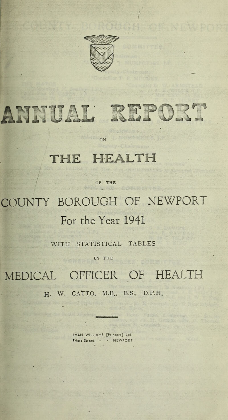 / ON THE HEALTH / / OF THE COUNTY BOROUGH OF NEWPORT For the Year 1941 WITH STATISTICAL TABLES BY THE MEDICAL OFFICER OF HEALTH H. VV. CATTO, M.B., B.S., D.P.H. EVAN WILLIAMS [Printers] Ltd Frlifi Scrtac • - NEWPORT