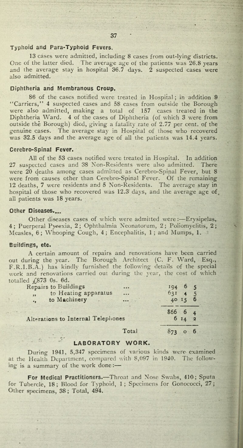 Typhoid and Para-Typhoid Fevers. 13 cases were admitted, including- 8 cases from out-lying districts. One of the latter dic'd. The average age of the patients was 26.8 years and the average stay in hospital 36.7 days. 2 suspected cases were also admitted. Diphtheria and Membranous Croup. 86 of the cases notified were treated in Hospital; in addition 9 “Carriers,” 4 suspected cases and 58 cases from outside the Borough were also admitted, making a total of 157 cases treated in the Diphtheria Ward. 4 of the cases of Diphtheria (of which 3 were from outside the Borough) died, giving a fatality rate of 2.77 per cent, of the genuine cases. The average stay in Hospital of those who recovered was 32.5 days and the average age of all the patients was 14.4 years. Cerebro-Spinal Fever. All of the 53 cases notified were treated in Hospital. In addition 27 suspected cases and 38 Non-Residents were also admitted. There were 20 deaths among cases admitted as Cerebro-Spinal Fever, but 8 were from causes other than Cerebro-Spinal Fever. Of the remaining 12 deaths, 7 were residents and 5 Non-Residents. The average stay in hospital of those who recovered was 12.3 days, and the average age of, all patients was 18 years. Other Diseases.,.. Other diseases cases of which were admitted were:—Erysipelas, 4; Puerperal Pywixia, 2; Ophthalmia Neonatorum, 2; Poliomyelitis, 2; Measles, 6; Whooping Cough, 4; Encephalitis, 1 ; and Mumps, 1. ’ Buildings, etc. A certain amount of repairs and renovations have been carried out during the year. The Borough .Architect (C. F. Ward, Esq., F.R.I.B..A.) has kindly furnished the following details of the special work and renovations carried out during the year, the cost of which totalled Os. 6d. Repairs to Buildings „ to Heating apparatus to Machinery Alterations to Internal Telepliones Total LABORATORY WORK. During 1941, 5,347 specimens of various kinds were- examined at the Health Deiiartment, compared with 8,097 in 1940. The follow- ing is a summary of the w’ork done:— For Medical Practitioners.—Throat and Nose .Swabs, 410; Sputa for Tubercle, 18; Blood for Typhoid, 1 ; Specimens for Gonococci, 27; Other sjrecimens, 38; Total, 494. 194 6 5 631 4 5 40 15 6 866 6 4 6 14 2 873 o 6