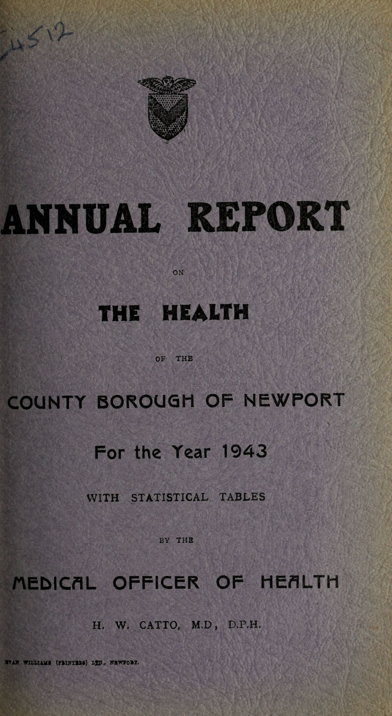ANNUAL REPORT ON THE HEALTH OF THE COUNTY BOROUGH OF NEWPORT For the Year 1943 WITH STATISTICAL TABLES BY THE nEblCflL OFFICER OF HEALTH H. W. CATTO, M.D, D.P.H. iTiK witUAHi (niNTist) ijED., iniirao>i.