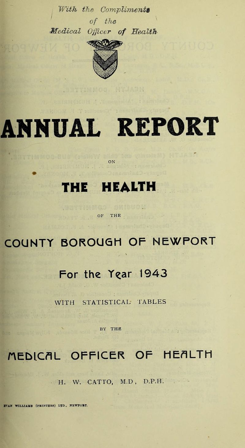 With the Corrupliments ^ of the ^ Medical Officer of Hexilth ANNUAL REPORT ON THE HEALTH OF THE COUNTY BOROUGH OF NEWPORT For the Y^ar 1943 WITH STATISTICAL* TABLES BY THE nEblCflL OFFICER OF HEALTH H. W. CATTO, M.D , D.P.H. WAIT WILLIAMS (PRINTBHB) LTD., NEWPORT.