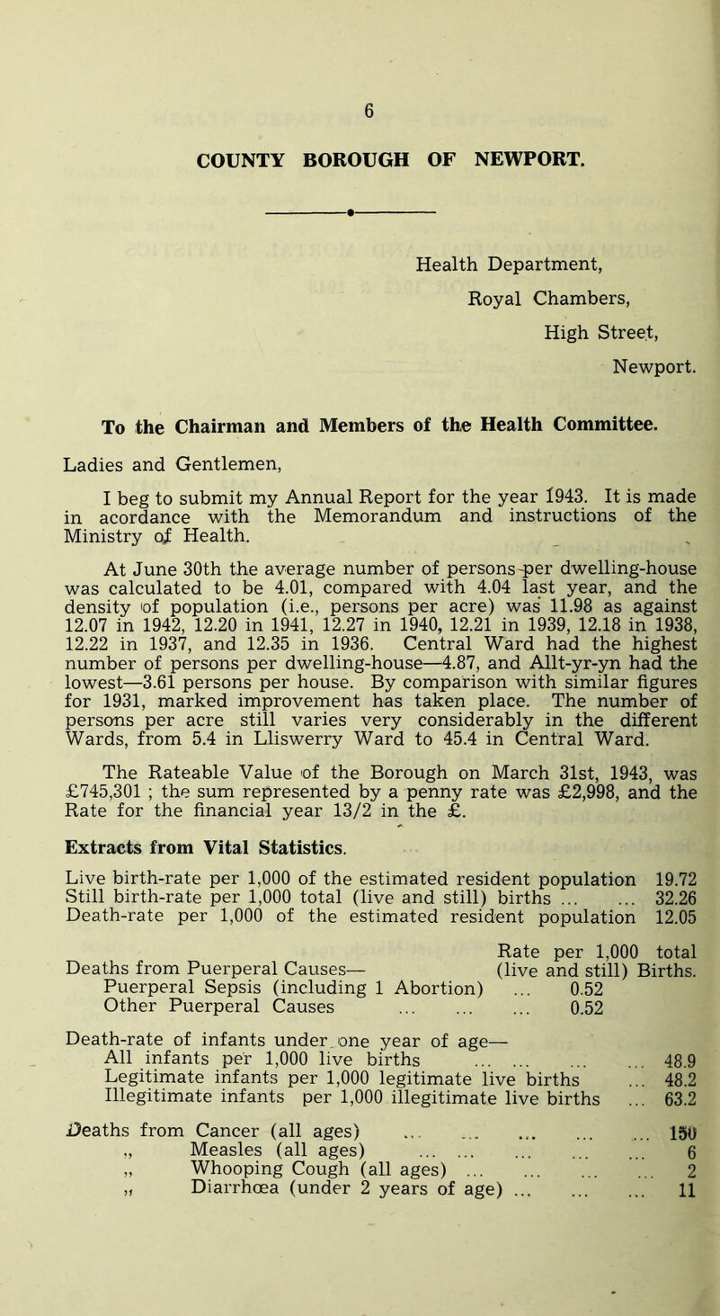 COUNTY BOROUGH OF NEWPORT. Health Department, Royal Chambers, High Street, Newport. To the Chairman and Members of the Health Committee. Ladies and Gentlemen, I beg to submit my Annual Report for the year 1943. It is made in acordance with the Memorandum and instructions of the Ministry of Health. At June 30th the average number of persons-per dwelling-house was calculated to be 4.01, compared with 4.04 last year, and the density of population (i.e., persons per acre) was' 11.98 as against 12.07 in 1942, 12.20 in 1941, 12.27 in 1940, 12.21 in 1939, 12.18 in 1938, 12.22 in 1937, and 12.35 in 1936. Central Ward had the highest number of persons per dwelling-house—4.87, and Allt-yr-yn had the lowest—3.61 persons per house. By comparison with similar figures for 1931, marked improvement has taken place. The number of persons per acre still varies very considerably in the different Wards, from 5.4 in Lliswerry Ward to 45.4 in Central Ward. The Rateable Value of the Borough on March 31st, 1943, was £745,301 ; the sum represented by a penny rate was £2,998, and the Rate for the financial year 13/2 in the £. Extracts from Vital Statistics. Live birth-rate per 1,000 of the estimated resident population 19.72 Still birth-rate per 1,000 total (live and still) births 32.26 Death-rate per 1,000 of the estimated resident population 12.05 Rate per 1,000 total Deaths from Puerperal Causes-— (live and still) Births. Puerperal Sepsis (including 1 Abortion) ... 0.52 Other Puerperal Causes 0.52 Death-rate of infants under, one year of age— All infants per 1,000 live births 48.9 Legitimate infants per 1,000 legitimate live births ... 48.2 Illegitimate infants per 1,000 illegitimate live births ... 63.2 Deaths from Cancer (all ages) ... ... 150 „ Measles (all ages) 6 „ Whooping Cough (all ages) 2 „ Diarrhoea (under 2 years of age) 11