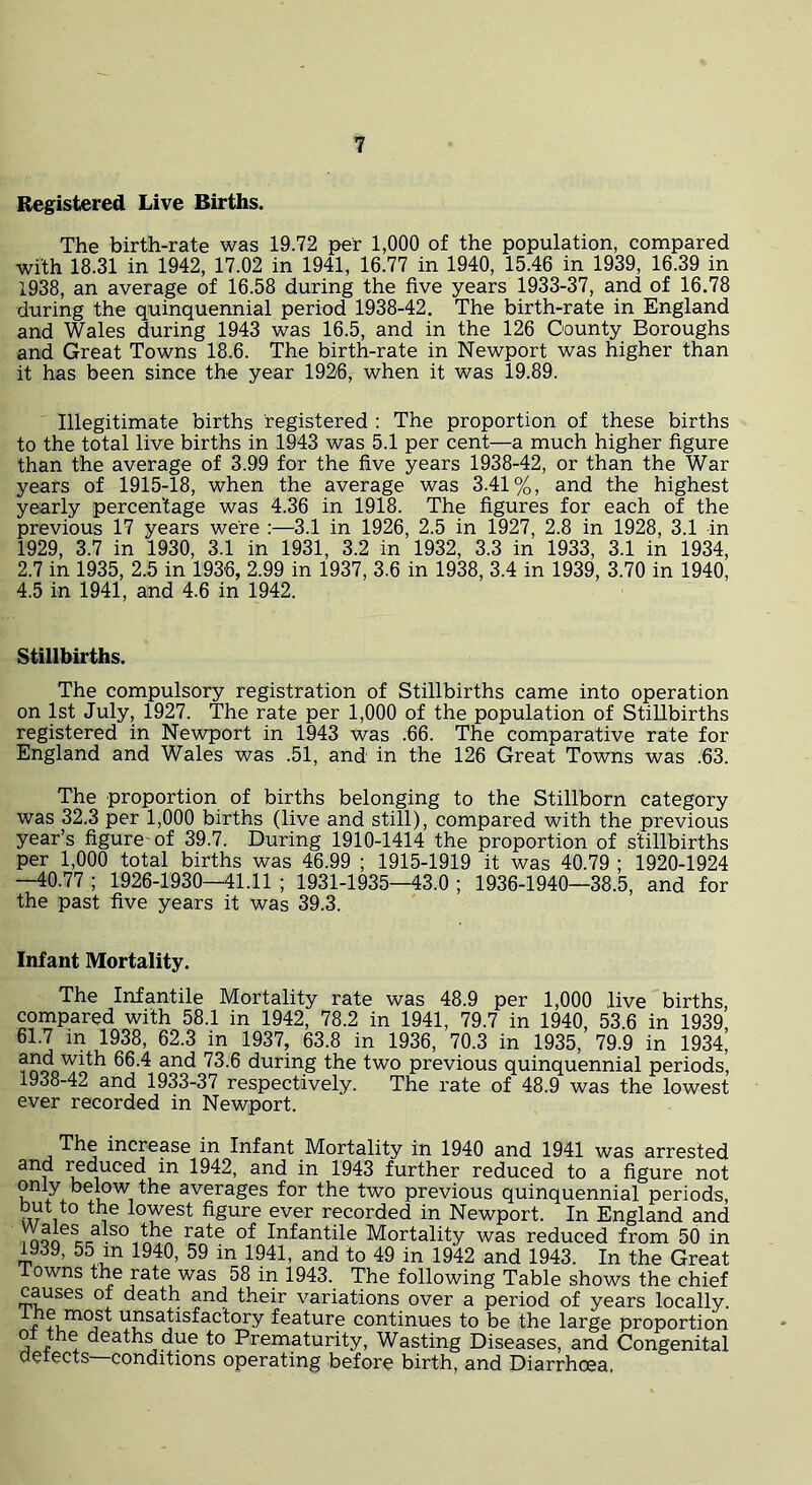 Registered Live Births. The birth-rate was 19.72 per 1,000 of the population, compared with 18.31 in 1942, 17.02 in 1941, 16.77 in 1940, 15.46 in 1939, 16.39 in 1938, an average of 16.58 during the five years 1933-37, and of 16.78 during the quinquennial period 1938-42. The birth-rate in England and Wales during 1943 was 16.5, and in the 126 County Boroughs and Great Towns 18.6. The birth-rate in Newport was higher than it has been since the year 1926, when it was 19.89. Illegitimate births registered : The proportion of these births to the total live births in 1943 was 5.1 per cent—a much higher figure than the average of 3.99 for the five years 1938-42, or than the War years of 1915-18, when the average was 3.41%, and the highest yearly percentage was 4.36 in 1918. The figures for each of the previous 17 years were :—3.1 in 1926, 2.5 in 1927, 2.8 in 1928, 3.1 in 1929, 3.7 in 1930, 3.1 in 1931, 3.2 in 1932, 3.3 in 1933, 3.1 in 1934, 2.7 in 1935, 2.5 in 1936, 2.99 in 1937, 3.6 in 1938, 3.4 in 1939, 3.70 in 1940, 4.5 in 1941, and 4.6 in 1942. Stillbirths. The compulsory registration of Stillbirths came into operation on 1st July, 1927. The rate per 1,000 of the population of Stillbirths registered in Newport in 1943 was .66. The comparative rate for England and Wales was .51, and in the 126 Great Towns was .63. The proportion of births belonging to the Stillborn category was 32.3 per 1,000 births (live and still), compared with the previous year’s figure-of 39.7. During 1910-1414 the proportion of stillbirths per 1,000 total births was 46.99 ; 1915-1919 it was 40.79 ; 1920-1924 —40.77 ; 1926-1930—41.11 ; 1931-1935—43.0 ; 1936-1940—38.5, and for the past five years it was 39.3. Infant Mortality. The Infantile Mortality rate was 48.9 per 1,000 live births, compared with 58.1 in 1942, 78.2 in 1941, 79.7 in 1940, 53.6 in 1939, 61.7 in 1938, 62.3 in 1937, 63.8 in 1936, 70.3 in 1935, 79.9 in 1934, during the two previous quinquennial periods, 1938-42 and 1933-37 respectively. The rate of 48.9 was the lowest ever recorded in Newport. The increase in Infant Mortality in 1940 and 1941 was arrested and reduced in 1942, and in 1943 further reduced to a figure not only below the averages for the two previous quinquennial periods, but to the lowest figure ever recorded in Newport. In England and )non °Infantile Mortality was reduced from 50 in 1939, 55 in 1940, 59 in 1941, and to 49 in 1942 and 1943. In the Great owns the rate was 58 in 1943. The following Table shows the chief causes of death and their variations over a period of years locally. ^unsatisfactory feature continues to be the large proportion of the deaths due to Prematurity, Wasting Diseases, and Congenital defects—conditions operating before birth, and Diarrhoea.