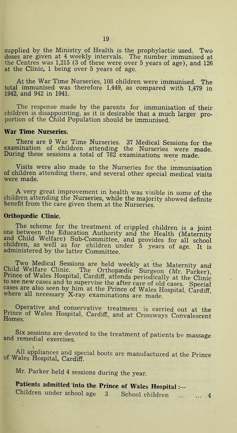 supplied by the Ministry of Health is the prophylactic used. Two doses are given at 4 weekly intervals. The number immunised at the Centres was 1,215 (3 of these were over 5 years of age), and 126 at the Clinic, 1 being over 5 years of age. At the War Time Nurseries, 108 children were immunised. The total immunised was therefore 1,449, as compared with 1,479 in 1942, and 942 in 1941. The response made by the parents for immunisation of their children is disappointing, as it is desirable that a much larger pro- portion of the Child Population should be immunised. War Time Nurseries. There are 9 War Time Nurseries. 37 Medical Sessions for the examination of children attending the Nurseries were made. During these sessions a total of 782 examinations were made. Visits were also made to the Nurseries for the immunisation of children attending there, and several other special medical visits were made. A very great improvement in health was visible in some of the children attending the Nurseries, while the majority showed definite benefit from the care given them at the Nurseries. Orthopaedic Clinic. The scheme for the treatment of crippled children is a joint one between the Education Authority and the Health (Maternity Welfare) Sub-Committee, and provides for all school children, as well as for children under 5 years of age It is administered by the latter Committee. weekly at the Maternity and Child Welfare Clinic. The Orthopaedic Surgeon (Mr. Parker) Prince of Wales Hospital, Cardiff, attends periodically at the Clinic to see new cases and to supervise the after care of old cases Special cases are also seen by him at the Prince of Wales Hospital, Cardiff where all necessary X-ray examinations are made. Operative and conservative Prince of Wales Hospital, Cardiff Homes. treatment is carried out at the , and at Crossways Convalescent Six sessions are devoted to the treatment of patients bv massage and remedial exercises. ® alliances ^d special boots are manufactured at the Prince 01 Wales Hospital, Cardiff. Mr. Parker held 4 sessions during the year. Patients admitted into the Prince of Wales Hospital Children under school age 3 Schoolchildren