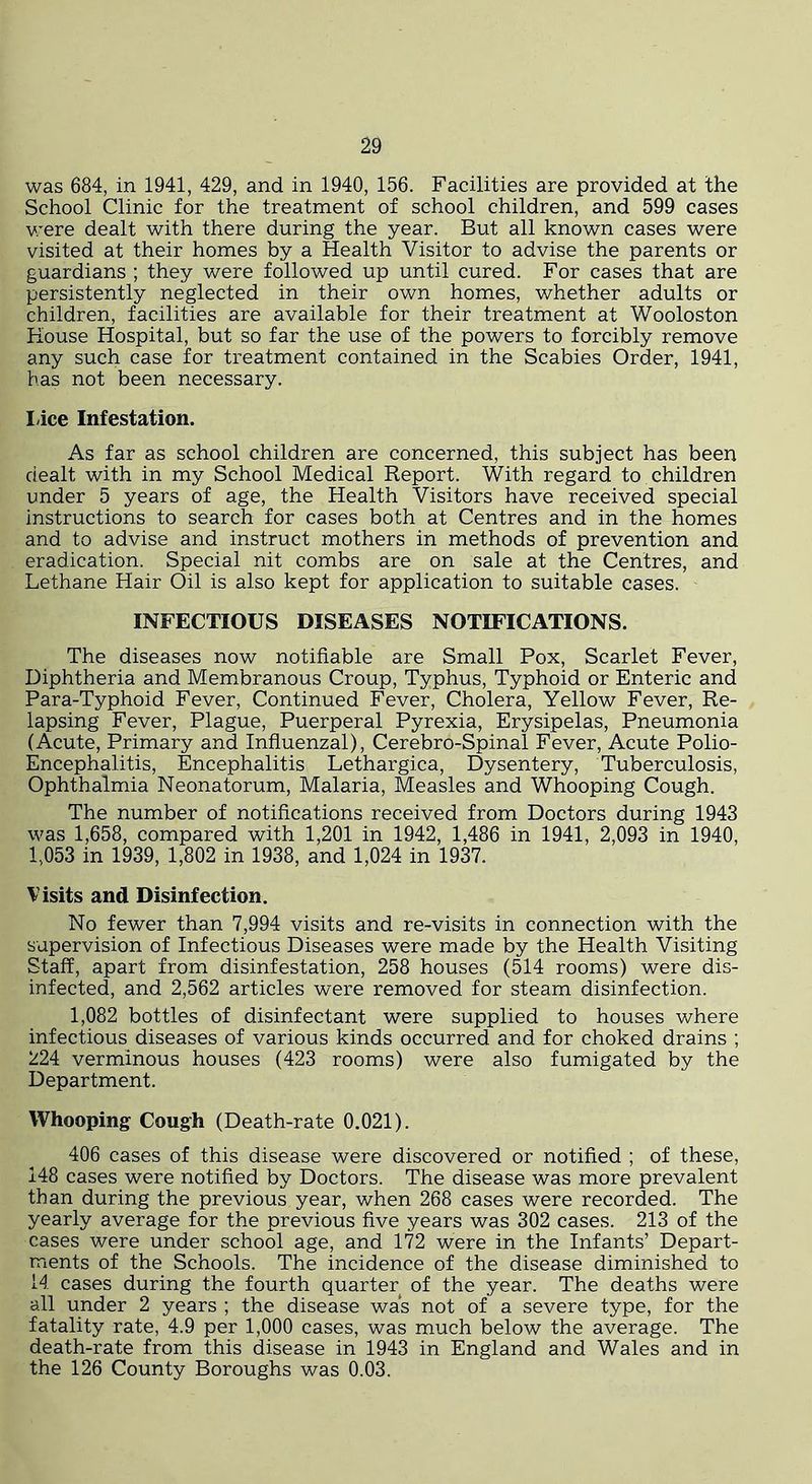 was 684, in 1941, 429, and in 1940, 156. Facilities are provided at the School Clinic for the treatment of school children, and 599 cases were dealt with there during the year. But all known cases were visited at their homes by a Health Visitor to advise the parents or guardians ; they were followed up until cured. For cases that are persistently neglected in their own homes, whether adults or children, facilities are available for their treatment at Wooloston House Hospital, but so far the use of the powers to forcibly remove any such case for treatment contained in the Scabies Order, 1941, has not been necessary. Idee Infestation. As far as school children are concerned, this subject has been dealt with in my School Medical Report. With regard to children under 5 years of age, the Health Visitors have received special instructions to search for cases both at Centres and in the homes and to advise and instruct mothers in methods of prevention and eradication. Special nit combs are on sale at the Centres, and Lethane Hair Oil is also kept for application to suitable cases. INFECTIOUS DISEASES NOTIFICATIONS. The diseases now notifiable are Small Pox, Scarlet Fever, Diphtheria and Membranous Croup, Typhus, Typhoid or Enteric and Para-Typhoid Fever, Continued Fever, Cholera, Yellow Fever, Re- lapsing Fever, Plague, Puerperal Pyrexia, Erysipelas, Pneumonia (Acute, Primary and Influenzal), Cerebro-Spinal Fever, Acute Polio- Encephalitis, Encephalitis Lethargica, Dysentery, Tuberculosis, Ophthalmia Neonatorum, Malaria, Measles and Whooping Cough. The number of notifications received from Doctors during 1943 was 1,658, compared with 1,201 in 1942, 1,486 in 1941, 2,093 in 1940, 1,053 in 1939, 1,802 in 1938, and 1,024 in 1937. Visits and Disinfection. No fewer than 7,994 visits and re-visits in connection with the supervision of Infectious Diseases were made by the Health Visiting Staff, apart from disinfestation, 258 houses (514 rooms) were dis- infected, and 2,562 articles were removed for steam disinfection. 1,082 bottles of disinfectant were supplied to houses where infectious diseases of various kinds occurred and for choked drains ; 224 verminous houses (423 rooms) were also fumigated by the Department. Whooping Cough (Death-rate 0.021). 406 cases of this disease were discovered or notified ; of these, 148 cases were notified by Doctors. The disease was more prevalent than during the previous year, when 268 cases were recorded. The yearly average for the previous five years was 302 cases. 213 of the cases were under school age, and 172 were in the Infants’ Depart- ments of the Schools. The incidence of the disease diminished to 14 cases during the fourth quarter of the year. The deaths were all under 2 years ; the disease was not of a severe type, for the fatality rate, 4.9 per 1,000 cases, was much below the average. The death-rate from this disease in 1943 in England and Wales and in the 126 County Boroughs was 0.03.