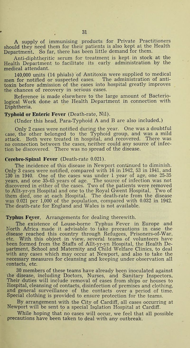 A supply of immunising products for Private Practitioners should they need them for their patients is also kept at the Health Department. So far, there has been little demand for them. Anti-diphtheritic serum for treatment is kept in stock at the Health Department to facilitate its early administration by the medical attendant. 140,000 units (14 phials) of Antitoxin were supplied to medical men for notified or suspected cases. The administration of anti- toxin before admission of the cases into hospital greatly improves the chances of recovery in serious cases. Reference is made elsewhere to the large amount of Bacterio- logical Work done at the Health Department in connection with Diphtheria. Typhoid or Enteric Fever (Death-rate, Nil). (Under this head, Para-Typhoid A and B are also included.) Only 2 cases were notified during the year. One was a doubtful case, the other belonged to the Typhoid group, and was a mild attack. Both were treated in hospital, and recovered. There was no connection between the cases, neither could any source of infec- tion be discovered. There was no spread of the disease. Cerebro-Spinal Fever (Death-rate 0.021). The incidence of this disease in Newport continued to diminish. Only 3 cases were notified, compared with 16 in 1942, 53 in 1941, and 130 in 1940. One of the cases was under 1 year of age, one 25-35 years, and one 35-45 years of age. The source of infection was not discovered in either of the cases. Two of the patients were removed to Allt-yr-yn Hospital and one to the Royal Gwent Hospital. Two of them died, one at each Hospital. The death-rate from the disease was 0.021 per 1,000 of the population, compared with 0.032 in 1942. The death-rate for England and Wales is not available. Typhus F^ver. Arrangements for dealing therewith. The existence of Louse-borne Typhus Fever in Europe and North Africa made it advisable to take precautions in case the disease reached this country through Refugees, Prisoners-of-War, etc. With this object in view, several teams of volunteers have been formed from the Staffs of Allt-yr-yn Hospital, the Health De- partment, School and Maternity and Child Welfare Clinics, to deal with any cases which may occur at Newport, and also to take the necessary measures for cleansing and keeping under observation all contacts, etc. 30 members of these teams have already been inoculated against xhe disease, including Doctors, Nurses, and Sanitary Inspectors. Their duties will include removal of cases from ships or houses to Hospital, cleansing of contacts, disinfection of premises and clothing, and general surveillance of the contacts over a period of time. Special clothing is provided to ensure protection for the teams. By arrangement with the City of Cardiff, all cases occurring at Newport will be sent to a special Isolation Hospital at Cardiff. While hoping that no cases will occur, we feel that all possible precautions have been taken to deal with any outbreak.