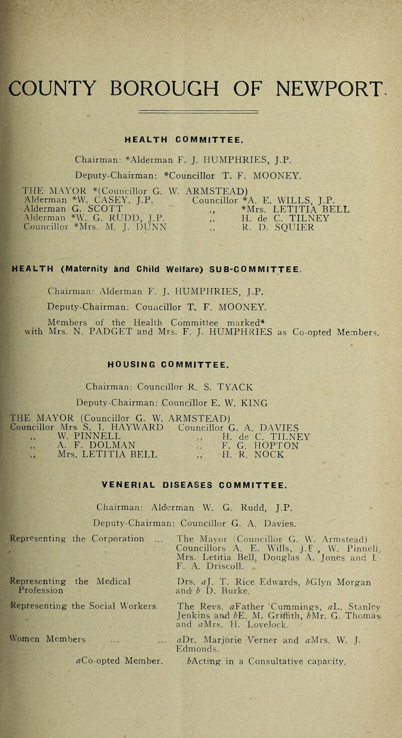 COUNTY BOROUGH OF NEWPORT. HEALTH COMMITTEE. Chairman: *Alderman F. J. HUMPHRIES, J.P. Deputy-Chairman: ^Councillor T. F. MOONEY. THE M.\YOR ^(Councillor G. Alderman *W. CASEY, J.P. Alderman G. SCOTT .Alderman *W. G. RUDD, J.P. Councillor *Mrs. M. J. DUNN W. ARMSTEAD) Councillor *A. E. WILLS, J.P. *Mrs. LETITIA BELL ,, H. de C. TILNEY ,, R. D. SQUIER HEALTH (Maternity find Child Welfare) SUB-COMMITTEE. Chairman; Alderman F. J. HUMPHRIES, J.P. Deputy-Chairman; Councillor T.. F. MOONEY. Member's of the Health Committee marked'* with Mrs. N. PADGET and Mrs. F. J. HUMPHRIES as Co-opted Members. HOUSING COMMITTEE. Chairman: Councillor R. S. TYACK Deputy-Chairman: Councillor E. W. KING THE MAYOR (Councillor G. W. ARMSTEAD) Councillor Mrs S. I. HAYWARD Councillor G. A. DAVIES W. PINNELL A. F. DOLMAN Mrs. LETITIA BELL H. de C. TILNEY F. G. HOPTON H. R. NOCK VENERIAL DISEASES COMMITTEE. Chairman: Alderman W. G. Rudd, J.P. Deputy-Chairman; Councillor G. A. Davies. Representing- the Corporation ... The Mayor (Councillor G. W. .Armstead) Councillors A. E. Wills, j.F , W. Pinnell, Mrs. Letitia Bell, Douglas A. Jones and L F. A. Driscoll. Representing the Medical Drs. a], T. Rice Edwards, JGlyn Morgan Profession and b D. Burke. Representing the Social Workers The Revs. ^Father Cummings, aL. Stanley Jenkins and bK. M. Griffith, JMr. G. Thomas and (tMts. H. Lovelock. Women Members ... ... aDr. Marjorie Verner and aMrs. W. J. Edmonds. aCo-opted Member. ^Acting in a Consultative capacity.