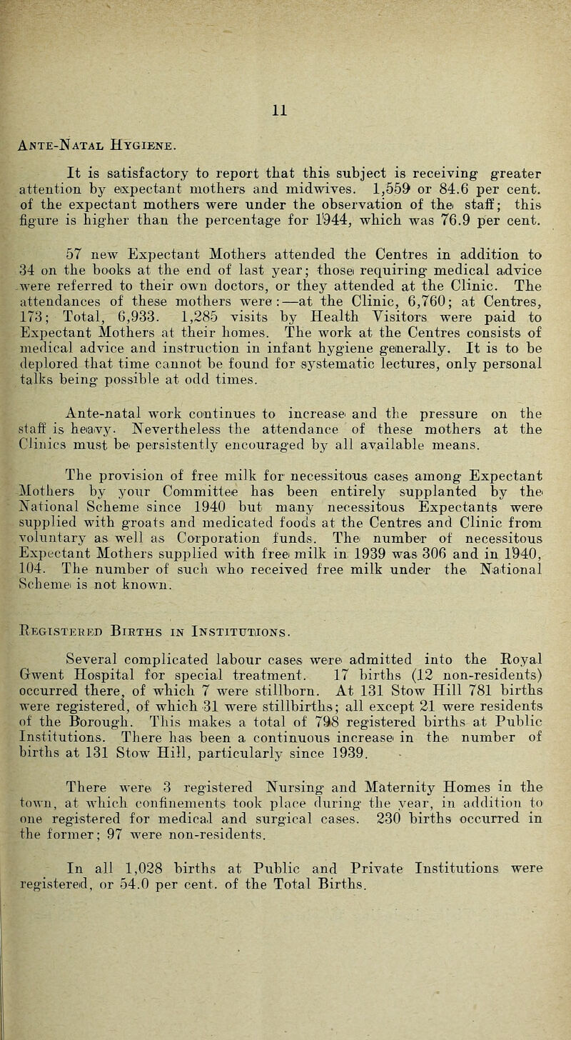 Ante-Natal Hygiene. It is satisfactory to report that thisi subject is receiving greater attention by expectant mothers and midwives. 1,559 or 84.6 per cent, of the expectant mothers were under the observation of thei staff; this figure is higher than the percentage for 1944, which was 76.9 per cent. 57 new Expectant Mothers attended the Centres in addition to 34 on the books at the end of last year; thosei requiring medical advice .were referred to their own doctors, or they attended at the Clinic. The attendances of these mothers were:—at the Clinic, 6,760; at Centres, 173; Total, 6,933. 1,285 visits by Health Visitors were paid to Expectant Mothers at their homes. The work at the Centres consists of medical advice and instruction in infant hygiene generally. It is to be deplored that time cannot be found for systematic lectures, only personal talks being possible at odd times. Ante-natal work continues to increase and the pressure on the staff is heiavy. Nevertheless the attendance of these mothers at the Clinics must be persistently encouraged by all available means. The provision of free milk for necessitous cases among Expectant Mothers by your Committee has been entirely supplanted by the National Scheme since 1940 but many necessitous Expectants were supplied with groats and medicated foods at the Centres and Clinic from voluntary as well as Corporation funds. The number of necessitous Expectant Mothers supplied with free milk in. 1939 was 306 and in 1’940, 104. The number of such who received free milk under the National Scheme is not known. Eegisteiiei) Births in Institutions. Several complicated labour cases were admitted into the Royal Gwent Hospital for special treatment. 17 births (12 non-residents) occurred there, of which 7 were stillborn. At 131 Stow Hill 781 births were registered, of which 31 were stillbirths; all except 21 were residents of the Borough. This makes a total of 798 registered births at Public Institutions. There has been a continuous increasei in the number of births at 131 Stow Hill, particularly since 1939. There were 3 registered Nursing and Maternity Homes in the town, at which confinements took place during the year, in addition to one registered for medical and surgical cases. 230 births occurred in the former; 97 were non-residents. In all 1,028 births at Public and Private Institutions were registered, or 54.0 per cent, of the Total Births.
