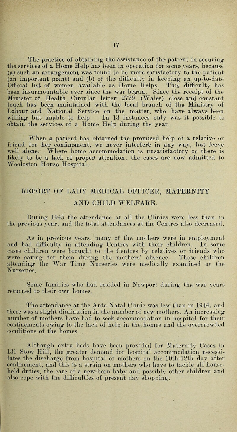 The practice of obtaining the assistance of the patient in securing the services of a Home Help has been in operation for some years, because (a) such an arrangement was found to be more satisfactory to the patient (an important point) and (b) of the difficulty in keeping an up-to-date Official list of women available as Home Helps. This difficulty has been insurmountable ever since the war began. Since the receipt of the Minister of Health Circular letter 2729 (Wales) close and constant touch has been maintained with the local branch of the Ministry of Ijabour and National Service on the matter, who have always been willing but unable to help. In 13 instances only was it possible to obtaiii the services of a Home Help during the year. When la patient has obtained the promised help of a relative or friend for her confineiinent, we never interfere in any way, but leave well alone. Where home accommodation is unsatisfactory or there is likely to be a lack of proper attention, the cases are now admitted to Wooloston House Hospital. REPOET OF LADY MEDICAL OFFICER, MATERNITY AND CHILD WELFARE. During 1945 the attendance at all the Clinics were less than in the previous year, and the total attendances at the Centres also decreased. As in previous years, many of the mothers were in employment and had difficulty in attending Centres with their children. In some cases children were brought to the Centres b}^ relatives or friends who were caring for them during the mothers’ absence. Those children attending the War Time Nurseries were medicalh’ examined at the Nurseries. Some families who had resided in Newport during thei war years returned to their own homes. Thei attendance at the Ante-Natal Clinic was less than in 1944, and there was a slight diminution in the number of new mothers. An increasing number of mothers have had to seek accommodation in hospital for their confinements owing to the lack of help in the homes and the overcrowded conditions of the homes. Although extra beds have been provided for Maternity Cases in 131 Stow Hill, the greater demand for hospital accommodation necessi- tates the dischargei from hospital of mothers on the 10th-12th day after confinement, and this is a strain on mothers who have to tackle all house- hold duties, the care of a new-born baby and possibly other children and also cope with the difficulties of present day shopping.