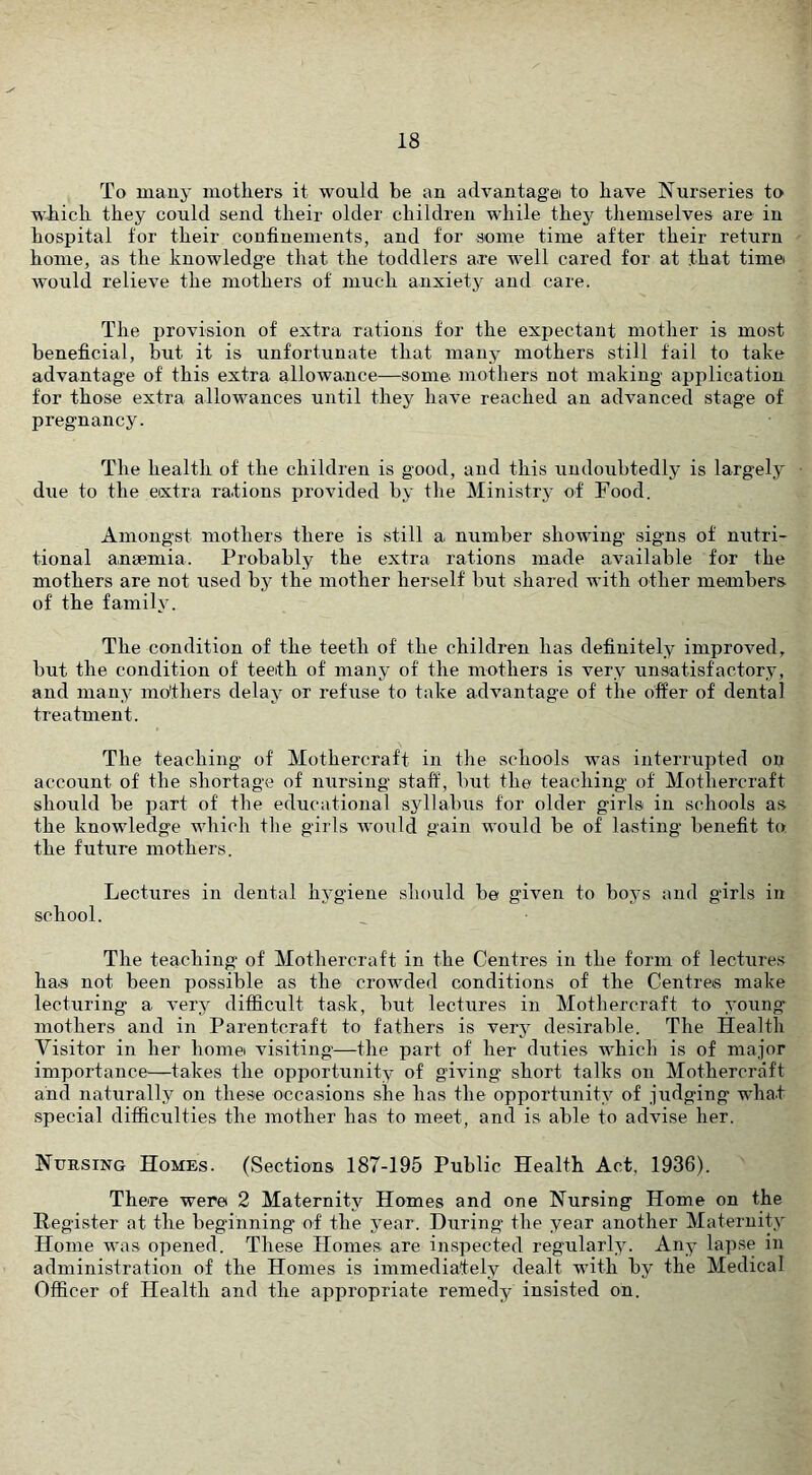 To mauy mothers it would be an advantage to have Nurseries to which they could send their older children while they themselves are in hospital for their confinements, and for some time after their return home, as the knowledge that the toddlers are well cared for at that time would relieve the mothers of much anxiety and care. The provision of extra rations for the expectant mother is most beneficial, but it is unfortunate that many mothers still fail to take advantage of this extra allowance—some mothers not making application for those extra allowances until they have reached an advanced stage of pregnancy. The health of the children is good, and this iindoubtedly is largely due to the extra rations provided by the Ministry of Food. Amongst mothers there is still a number showing signs of nutri- tional anaemia. Probably the extra rations made available for the mothers are not used by the mother herself but shared with other members of the family. The condition of the teeth of the children has definitely improved, but the condition of teeth of many of the mothers is very unsatisfactory, and many mothers delay or refuse to take advantage of the offer of dental treatment. The teaching of Mothercraft in the schools was interrupted on account of the shortage of nursing staff, but the teaching of Mothercraft should be part of the educational syllabiis for older girls in schools as the knowledge which the girls Avoiild gain would be of lasting’ benefit to the future mothers. Lectures in dental hygiene should be given to boys and girls in school. The teaching of Mothercraft in the Centres in the form of lectures has not been possible as the crowded conditions of the Centres make lecturing a very difficult ta.sk, but lectures in Mothercraft to young mothers and in Parentcraft to fathers is very desirable. The Health Visitor in her homei visiting—the part of her duties which is of ma.ior importance—takes the opportunity of giving short talks on Mothercraft and naturally on these occasions she has the opportunity of .iudging wha.t .special difficulties the mother has to meet, and is able to advise her. Nursing Homes. (Sections 187-195 Public Health Act, 1936). There were 2 Maternity Homes and one Nursing Home on the Register at the beginning of the year. During the year another Maternity Home was opened. These Homes, are inspected regularly. Any lapse in administration of the Homes is immediately dealt with by the Medical Officer of Health and the appropriate remedy insisted on.