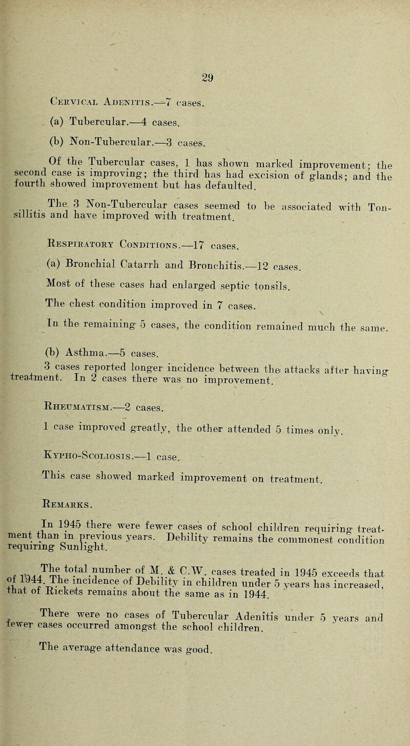 Cervical Abewitis.-^7 cases. (a) Tubercular.—4 cases. (b) Non-Tubercular.—3 cases. Of the Tubercular cases, 1 has shown marked improvement- tlie second case is improving; the third has had excision of glands; and the fourth showed improvement but has defaulted. The 3 Non-Tubercular cases seemed to be associated with Ton- sillitis and have improved with treatment. Respiratory Conditions.—17 cases. (a) Bronchial Catarrh and Bronchitis.—12 cases. Most of these cases had enlarged septic tonsils. The chest condition improved in 7 cases. In the remaining’ 5 cases, the condition remained much the same. (b) Asthma.—5 cases. 3 cases reported longer incidence between the attacks after haviiio- treatment. In 2 cases there was no improvement. Rheumatism.—2 cases. 1 case improved greatly, the other attended 5 times only. Kypho-Scoliosis .—1 case. This case showed marked improvement on treatment. Remarks. 194b there were fewer cases of school children requiring* treat- ment than m previous years. Debility remains the commonest condition requiring Sunlight. e total number of M. & C.W. cases treated in of 1944. The incidence of Debility in children under 5 y that of Rickets remains ahout the same as in 1944. 1945 exceeds that ears has increased, There were no cases of Tubercular Adenitis under 5 years and tewer cases occurred amongst the school children. The average attendance was good.