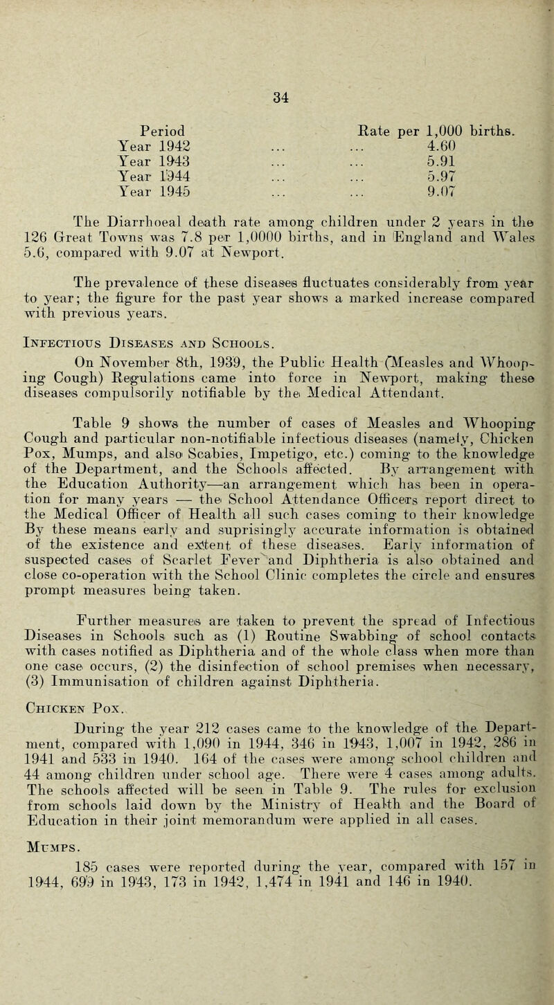 Period Year 1942 Year 1943 Year 1'944 Year 1945 Rate per 1,000 births. 4.60 5.91 5.97 9.07 The Diarrhoeal death rate among children under 2 years in tlie 126 Great Towns was 7.8 per 1,0000 births, and in England and lYales 5.0, compa.red with 9.07 at Newport. The prevalence of these disease® fluctuates considerably from year to year; the figure for the past year shows a marked increase compared with previous years. Infectious Diseases and Schools. On November 8th, 1939, the Public Health (Measles and Whoop- ing Cough) Regulations came into force in Newport, making these disease® compulsorily notifiable by thei Medical Attendant. Table 9 shows the number of cases of Measles and Whooping Cough and particular non-notifiable infectious diseases (namely. Chicken Pox, Mumps, and alsoi Scabies, Impetigo, etc.) coming to the knowledge of the Department, and the Schools affected. By arrangement with the Education Authority—an arrangement which has been in opera- tion for many years — thei School Attendance Officers report direct to the Medical Officer of Health all such cases coming to their knowledge By these means early and suprisingly accurate information is obtained of the existence and ex'tent of these diseases. Early information of suspected case® of Scarlet Fever^and Diphtheria is also obtained and close co-operation with the School Clinic completes the circle and ensures prompt measures being taken. Further measure® are taken to prevent the spread of Infectious Diseases in Schools such as (1) Routine Swabbing of school contacts with cases notified as Diphtheria and of the whole class when more than one case occurs, (2) the disinfection of school premise® when necessary, (3) Immunisation of children against Diphtheria. Chicken Pox. During the year 212 cases came to the knowledge of the. Depart- ment, compared with 1,090 in 1944, 346 in 1943, 1,007 in 1942, 286 in 1941 and 533 in 1940. 164 of the cases were among school children and 44 among children under school age. There were 4 cases among adults. The schools affected will be seen in Table 9. The rules for exclusion from schools laid down by the Ministry of Health and the Board of Education in their joint memorandum were applied in all cases. Mumps. 185 cases were reported during the vear, compared with 157 in 1944, 699 in 1943, 173 in 1942, 1,474 in 1941 and 146 in 1940.