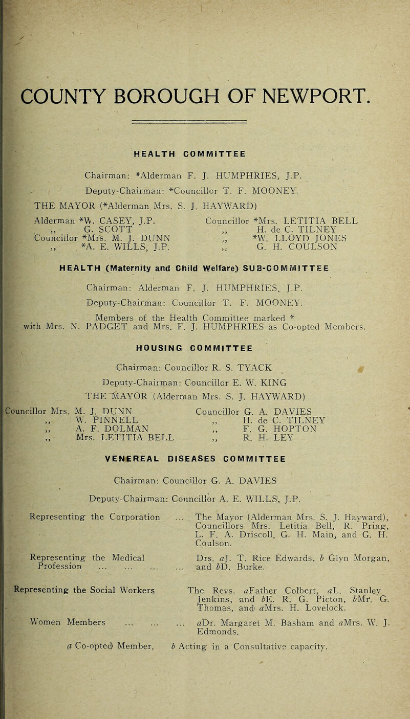 COUNTY BOROUGH OF NEWPORT HEALTH COMMtTTEE Chairman: *Ald'erman F. J. HUMPHRIES, J.P. Deputy-Chairman: *Councillor T. F. MOONEY, THE MAYOR (*Alderraan, Mrs. S. J. HAYWARD) Alderman *W. CASEY, J.P. Councillor *Mrs. LETITIA BELL „ G. SCOTT ,, H. de C. TILNEY Councillor *Mrs. M. J. DUNN . „ *W. LLOYD JONES *A. E. WILLS, J.P. „ G. H. COULSON HEALTH (Maternity and Child Welfare) SUB-COMMITTEE Chairman: Alderman F. J. HUMPHRIES, J.P. Deputy-Chairman: Councillor T. F. MOONEY. Members of the Health Committee marked * with Mrs. N. PADGET and Mrs. F. J. HUMPHRIES as Co-opted Members. HOUSING COMMITTEE Chairman: Councillor R. S. TYACK Deputy-Chairman: Councillor E. W. KING THE WiAYOR (Aldierman Mrs. S. J. HAYWARD) Councillor Mrs. M. J. DUNN Councillor G. A. DAVIES ,, W. PINNELL „ H. de C. TILNEY „ A. F. DOLMAN ,, F. G. HOPTON „ Mrs. LETITIA BELL „ R. H. LEY VENEREAL DISEASES COMMITTEE Chairman: Councillor G. A. DAVIES Deputy-Chairman: Councillor A. E. WILLS', J.P. Representing the Corporation ... The Mayor (Alderman Mrs. S.. J. Hayward), Councillors Mrs. Letitia Bell, R. Bring, L. F. A. Driscoll, G. H. Main, and G. H. Coulson. Representingr the Medical Drs. aj. T. Rice Edwards, h Glyn Morgan, Profession and bD. Burke. Representing the Social Workers The Revs. aFather Col'bert, oL. Stanley Jenkins, and 5E. R. G. Picton, bMt. G. Thomas, and «Mrs. H. Lovelock. Women Members aDr. Margaret M. Basham and rtMrs. W'. J. Edmonds. b Acting in a Consultative capacity. d Co-opted Member,