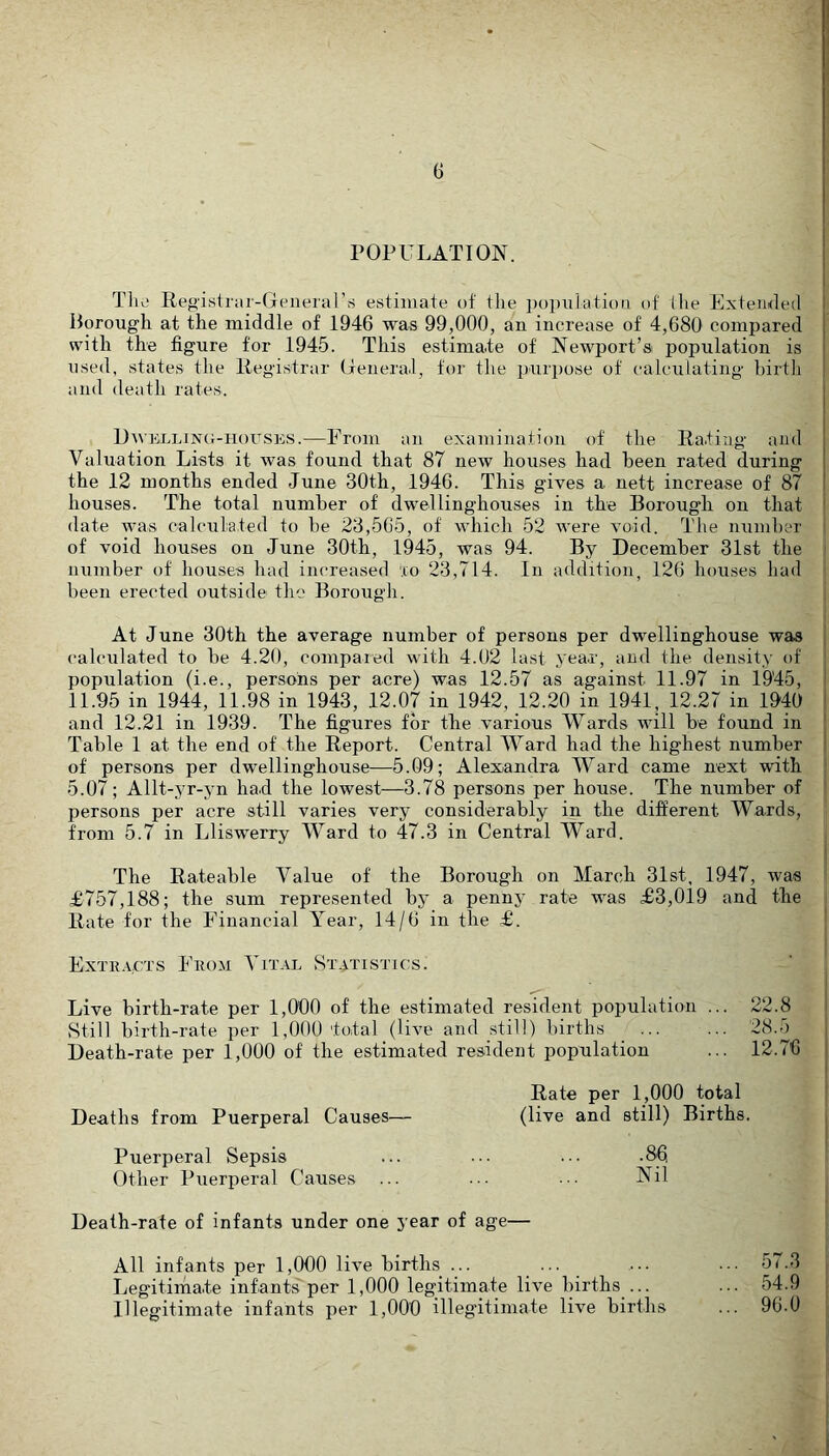 POPULATION. TIr' Registrar-Generars estimate of the poi)nlatiou of the Extemled Borough at the middle of 1946 was 99,000, an increase of 4,680 compared with the figure for 1945. This estimate of Newport’si population is used, states the Registrar General, for the puri)ose of calculating hirtli and death rates. Dwklling-houses.—Prom an examination of the Rating and Valuation Lists it was found that 87 new houses had been rated during the 12 months ended June 30th, 1946. This gives a nett increase of 87 houses. The total number of dwellinghouses in the Borough on that date was calculated to be 23,565, of which 52 were void. The numher of void houses on June 30th, 1945, was 94. By December 31st the number of houses had increased '.lo 23,714. In addition, 126 houses had been erected outside the Borough. At June 30th the average number of persons per dwellinghouse was calculated to be 4.20, compared with 4.02 last year, and the density of population (i.e., persons per acre) was 12.57 as against 11.97 in 1945, 11.95 in 1944, 11.98 in 1943, 12.07 in 1942, 12.20 in 1941, 12.27 in 1940 and 12.21 in 1939. The figures for the various Wards will be found in Table 1 at the end of the Report. Central Ward had the highest number of persons per dwellinghouse—5.09; Alexandra Ward came next with 5.07; Allt-yr-yn had the lowest—3.78 persons per house. The number of persons per acre still varies very considerably in the different Wards, from 5.7 in Llisw'erry Ward to 47.3 in Central Ward. The Rateable Value of the Borough on March 31st, 1947, was £757,188; the sum represented by a penny rate w'as £3,019 and the Rate for the Financial Year, 14/6 in the £. ExTiiACXs Enoji Vital Statistics. Live birth-rate per 1,000 of the estimated resident population ... 22.8 Still birth-rate per 1,000 total (live and still) births ... ... Death-rate per 1,000 of the estimated resident population ... 12.76 Rate per 1,000 total Deaths from Puerperal Causes— (live and still) Births. Puerperal Sepsis ... ... ... .86 Other Puerperal Causes ... ••• ■■■ Nil Death-rate of infants under one year of age— All infants per 1,000 live births ... ... ... •.■ 57.3 Legitimate infants per 1,000 legitimate live births ... ... 54.9 Illegitimate infants per 1,000 illegitimate live births ... 90.0
