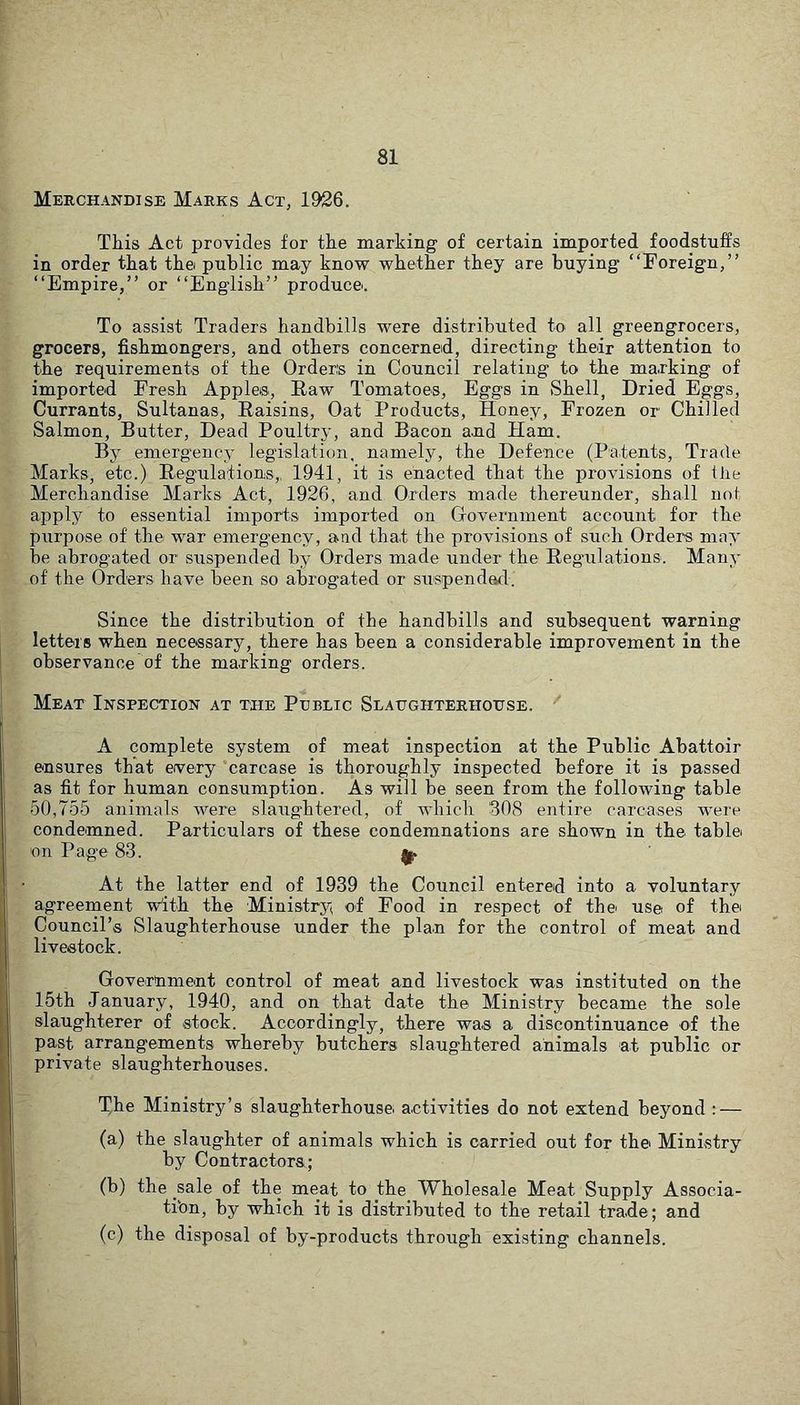 Merchandise Marks Act, 1926. This Act provides for the marking of certain imported foodstuffs in order that the public may know whether they are buying “Foreign,” “Empire,” or “English” produce. To assist Traders handbills were distributed to all greengrocers, grocers, fishmongers, and others concerned, directing their attention to the requirements of the Orders in Council relating to the marking of imported Fresh Apple®, Eaw Tomatoes, Eggs in Shell, Dried Eggs, Currants, Sultanas, Raisins, Oat Products, Honey, Frozen or Chilled Salmon, Butter, Dead Poultry, and Bacon and Ham. By emergency legislation, namely, the Defence (Patents, Trade Marks, etc.) Regulations,, 1941, it is enacted that the provisions of the Merchandise Marks Act, 1926, and Orders made thereunder, shall not apply to essential imports imported on Government account for the purpose of the war emergency, and that the provisions of such Orders may be abrogated or suspended by Orders made under the Regulations. Many of the Orders have been so abrogated or suspendafl. Since the distribution of the handbills and subsequent warning letters when necessary, there has been a considerable improvement in the observance of the marking orders. Meat Inspection at the Public Slaughterhouse. A complete system of meat inspection at the Public Abattoir ensures that every carcase is thoroughly inspected before it is passed as fit for human consumption. As will be seen from the following table 50,755 animals were slaughtered, of which 308 entire carcases were condemned. Particulars of these condemnations are shown in the tablei on Page 83. ^ At the latter end of 1939 the Council entered into a voluntary agreement Vith the Ministry of Food in respect of the use of the Council’s Slaughterhouse under the plan for the control of meat and livestock. Government control of meat and livestock was instituted on the 15th January, 1940, and on that date the Ministry became the sole slaughterer of stock. Accordingly, there was a discontinuance of the past arrangements whereby butchers slaughtered animals at public or private slaughterhouses. The Ministry’s slaughterhouse activities do not extend beyond : — (a) the slaughter of animals which is carried out for the Ministry by Contractors; (b) the sale of the meat^ to the Wholesale Meat Supply Associa- tibn, by which it is distributed to the retail trade; and (c) the disposal of by-products through existing channels.