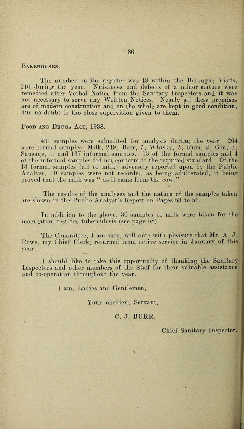 Bakehouses. The number on ihe register wa® 48 within the Borough; Visits, 210 during the j^ear. Nuisances and defects of a minor mature were remedied after Verbal Notice from the Sanitary Inspectors and it was not necessary to serve any Written Notices. Nearly all these premises are of modern construction and on the whole are kept in good condition, due no doubt to the close supervision given to them. Food and Drugs Act, 1938. 401 saanples were submitted for analysis during the year. 264 were formal samples, Milk, 249; Beer, 7; Whisky, '2; Rum, 2; Grin, 3; Sausage, 1, and 137 informal samples. 13 of the formal samples and 4 . of the informal samples did not conform to the required standard. Of the „ 13 formal samples (all of milk) adverselj reported upon by the Public Analyst, 10 samples wmre not recorded as being adulterated, it being - proved that the milk was “• as it came from the cow.” ' The results of the analyses and the nature of the samples taken are .shown in the Public Analyst’s Report on Pages 53 to 56. i In addition to the ghove, 30 samples of milk were taken for thet inoculation test for tuberculosis (see page 58). The Commit'tee, I a.m sure, will ciote with pleasure that Mr. A. J..^ Rowe, my Chief Clerk, returned from active service in January of this^ year. j I should like to take this opportunity of thanking the Sanitary Inspectors and other members of the Staff for their valuable assistance and co-operation throughout the year. I am. Ladies and Gentlemen, Your obedient Servant, C. J. BURR, Chief Sanitary Inspector