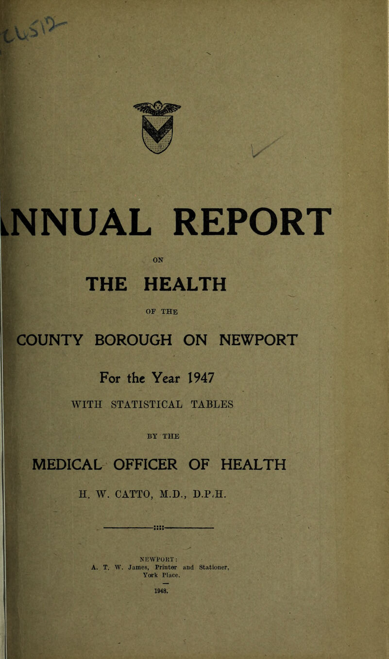 iNNUAL REPORT ON THE HEALTH OF THE COUNTY BOROUGH ON NEWPORT For the Year 1947 WITE STATISTICAL TABLES BY THE MEDICAL OFFICER OF HEALTH H. W. CATTO, M.D., D.P<H. NEWPORT: A. T. W. James, Printeir aud Stationer, York Place. 1948. i